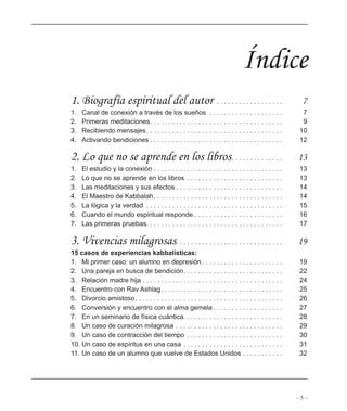 – 5 –
Índice
1. Biografía espiritual del autor . . . . . . . . . . . . . . . . . . 7
1. Canal de conexión a través de los sueños . . . . . . . . . . . . . . . . . . . . 7
2. Primeras meditaciones. . . . . . . . . . . . . . . . . . . . . . . . . . . . . . . . . . . . 9
3. Recibiendo mensajes. . . . . . . . . . . . . . . . . . . . . . . . . . . . . . . . . . . . . 10
4. Activando bendiciones . . . . . . . . . . . . . . . . . . . . . . . . . . . . . . . . . . . . 12
2. Lo que no se aprende en los libros. . . . . . . . . . . . . . 13
1. El estudio y la conexión . . . . . . . . . . . . . . . . . . . . . . . . . . . . . . . . . . . 13
2. Lo que no se aprende en los libros . . . . . . . . . . . . . . . . . . . . . . . . . . 13
3. Las meditaciones y sus efectos . . . . . . . . . . . . . . . . . . . . . . . . . . . . . 14
4. El Maestro de Kabbalah. . . . . . . . . . . . . . . . . . . . . . . . . . . . . . . . . . . 14
5. La lógica y la verdad . . . . . . . . . . . . . . . . . . . . . . . . . . . . . . . . . . . . . 15
6. Cuando el mundo espiritual responde . . . . . . . . . . . . . . . . . . . . . . . . 16
7. Las primeras pruebas. . . . . . . . . . . . . . . . . . . . . . . . . . . . . . . . . . . . . 17
3. Vivencias milagrosas. . . . . . . . . . . . . . . . . . . . . . . . . . . . . 19
15 casos de experiencias kabbalísticas:
1. Mi primer caso: un alumno en depresión . . . . . . . . . . . . . . . . . . . . . . 19
2. Una pareja en busca de bendición. . . . . . . . . . . . . . . . . . . . . . . . . . . 22
3. Relación madre hija . . . . . . . . . . . . . . . . . . . . . . . . . . . . . . . . . . . . . . 24
4. Encuentro con Rav Ashlag. . . . . . . . . . . . . . . . . . . . . . . . . . . . . . . . . 25
5. Divorcio amistoso. . . . . . . . . . . . . . . . . . . . . . . . . . . . . . . . . . . . . . . . 26
6. Conversión y encuentro con el alma gemela . . . . . . . . . . . . . . . . . . . 27
7. En un seminario de física cuántica. . . . . . . . . . . . . . . . . . . . . . . . . . . 28
8. Un caso de curación milagrosa . . . . . . . . . . . . . . . . . . . . . . . . . . . . . 29
9. Un caso de contracción del tiempo . . . . . . . . . . . . . . . . . . . . . . . . . . 30
10. Un caso de espíritus en una casa . . . . . . . . . . . . . . . . . . . . . . . . . . . 31
11. Un caso de un alumno que vuelve de Estados Unidos . . . . . . . . . . . 32
 