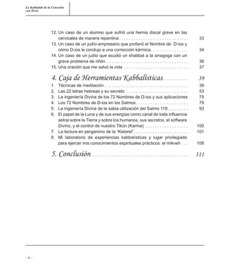 La Kabbalah de la Conexión
con D-ios
– 6 –
12. Un caso de un alumno que sufrió una hernia discal grave en las
cervicales de manera repentina . . . . . . . . . . . . . . . . . . . . . . . . . . . . . 33
13. Un caso de un judío empresario que profanó el Nombre de D-ios y
cómo D-ios le condujo a una corrección kármica. . . . . . . . . . . . . . . . 34
14. Un caso de un judío que acudió un shabbat a la sinagoga con un
grave problema de riñón . . . . . . . . . . . . . . . . . . . . . . . . . . . . . . . . . . 36
15. Una oración que me salvó la vida . . . . . . . . . . . . . . . . . . . . . . . . . . . 37
4. Caja de Herramientas Kabbalísticas. . . . . . . . . . . 39
1. Técnicas de meditación . . . . . . . . . . . . . . . . . . . . . . . . . . . . . . . . . . . 39
2. Las 22 letras hebreas y su secreto . . . . . . . . . . . . . . . . . . . . . . . . . . 53
3. La ingeniería Divina de los 72 Nombres de D-ios y sus aplicaciones 75
4. Los 72 Nombres de D-ios en los Salmos. . . . . . . . . . . . . . . . . . . . . . 79
5. La ingeniería Divina de la sabia utilización del Salmo 119. . . . . . . . . 93
6. El papel de la Luna y de sus energías como canal de toda inﬂuencia
astral sobre la Tierra y sobre los humanos, sus secretos, el software
Divino, y el control de nuestro Tikún (Karma) . . . . . . . . . . . . . . . . . . 100
7. La lectura en pergamino de la “Ketoret”. . . . . . . . . . . . . . . . . . . . . . . 101
8. Mi laboratorio de experiencias kabbalísticas y lugar privilegiado
para ejercer mis conocimientos espirituales prácticos: el mikveh . . . 108
5. Conclusión. . . . . . . . . . . . . . . . . . . . . . . . . . . . . . . . . . . . . . . . . 111
 