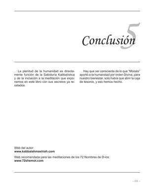– 111 –
ÍNDICE
5
La plenitud de la humanidad es directa-
mente función de la Sabiduría Kabbalística
y de la iniciación a la meditación que expo-
nemos en este libro con sus secretos ya re-
velados.
Hay que ser consciente de lo que “Moisés”
aportó a la humanidad por orden Divina, para
nuestro bienestar, solo había que abrir la caja
de tesoros, y eso hemos hecho.
Conclusión
Web del autor:
www.kabbalahmashiah.com
Web recomendada para las meditaciones de los 72 Nombres de D-ios:
www.72shemot.com
 