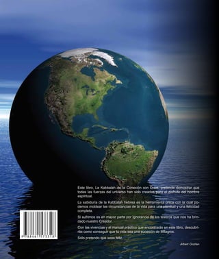 Albert Gozlan
La Kabbalah de la
Conexión con D-ios
Historias reales
LaKabbalahdelaConexiónconD-iosAlbertGozlanHistoriasreales
Este libro, La Kabbalah de la conexión con D-ios, pretende demostrar que
todas las fuerzas del universo han sido creadas para el disfrute del hombre
espiritual.
La sabiduría de la Kabbalah hebrea es la herramienta única con la cual po-
demos moldear las circunstancias de la vida para una plenitud y una felicidad
completa.
Si sufrimos es en mayor parte por ignorancia de los tesoros que nos ha brin-
dado nuestro Creador.
Con las vivencias y el manual práctico que encontrarás en este libro, descubri-
rás como conseguir que tu vida sea una sucesión de Milagros.
Sólo pretendo que seas feliz.
Albert Gozlan
 