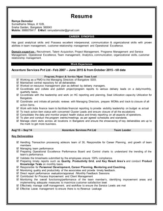 Resume
Ramya Damodar
Sumadhama Nilaya, # 10/B,
Sneha Garden, Bangalore 560043
Mobile: 9986078417 E-Mail: ramyadamodar@gmail.com
CAREER SYNOPSIS
Has good analytical skills and Possess excellent interpersonal, communication & organizational skills with proven
abilities in team management, customer relationship management and Operational Excellence.
Domain expert on : Recruitment, Talent Acquisition, Project Management, Programe Management and Service
Management, Operational Excellence, Team management, Analytics, communication, organizational skills, customer
relationship management.
Work Experience
Accenture Services Pvt Ltd - Feb 2007 – June 2015 & from October 2015 - till date
Program, Project & Service Mgmt Team Lead
 Working as a PMO to the Managing Directors of Bangalore SDO.
 Maintained central repository for all deliverables
 Worked on resource management plan as defined by delivery managers.
 Co-ordinate and collate and publish project/program reports to various delivery leads on a daily/monthly,
quarterly basis.
 Co-ordinate with the leadership and work on HC reporting and planning, Seat Utilization capacity Utilization for
Bangalore.
 Coordinate and initiate all periodic reviews with Managing Directors, prepare MOMs and track to closure of all
action items.
 Work with India finance team to facilitate financial reporting to provide visibility leadership on budget vs actual
 To track action item status with concerned Cluster Leads and ensure closure of all the escalations
 Consolidate the data and monitor project health status and timely reporting on all aspects of operations.
 To plan and conduct the program events/meetings as per agreed schedules and standards.
 Manage client visits across all locations in Bangalore and ensure the showcasing of key deliverables are up to
the mark to get more business.
Aug’13 – Sep’14 Accenture Services Pvt Ltd Team Leader
Key Deliverables
 Handling Transaction processing advisors team of 30, Responsible for Career Planning, and growth of team
members
 Managing team performance
 Preparing Operational Excellence Performance Board and Control charts to understand the trending of the
team’s performance.
 Validate the timesheets submitted by the employees ensure 100% compliance.
 Preparing timely reports such as Quality, Productivity Grid, and Key Result Area’s and conduct Product
Knowledge Tests on monthly basis.
 Responsible for Personnel Development, Career Planning, Mentoring and Coaching.
 Monitoring quality and productivity of the associates and provide timely feedback.
 Direct report performance evaluation/appraisal /Monthly Feedback Sessions
 Contributed for Process Improvement and Client Management
 Monitoring the overall functioning/performance of the team member’s, identifying improvement areas and
implementing adequate measures to maximize customer satisfaction level
 Effectively manage staff management, and workflow to ensure the Service Levels are met
 Effective Leave management to ensure there is no Revenue Leakage
 