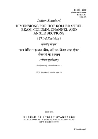 IS 808 : 1989
                                               (Reaffirmed 1999)
                                                      Edition 4.1
                                                        (1992-07)

              Indian Standard
DIMENSIONS FOR HOT ROLLED STEEL
   BEAM, COLUMN, CHANNEL AND
         ANGLE SECTIONS
             ( Third Revision )




            (Incorporating Amendment No. 1)



             UDC 669.14-423.2-122.4 : 006.78




                       © BIS 2002


   BUREAU     OF INDIAN              STANDARDS
   MANAK BHAVAN , 9 BAHADUR SHAH ZAFAR MARG
              NEW DELHI 110002


                                                  Price Group 7
 