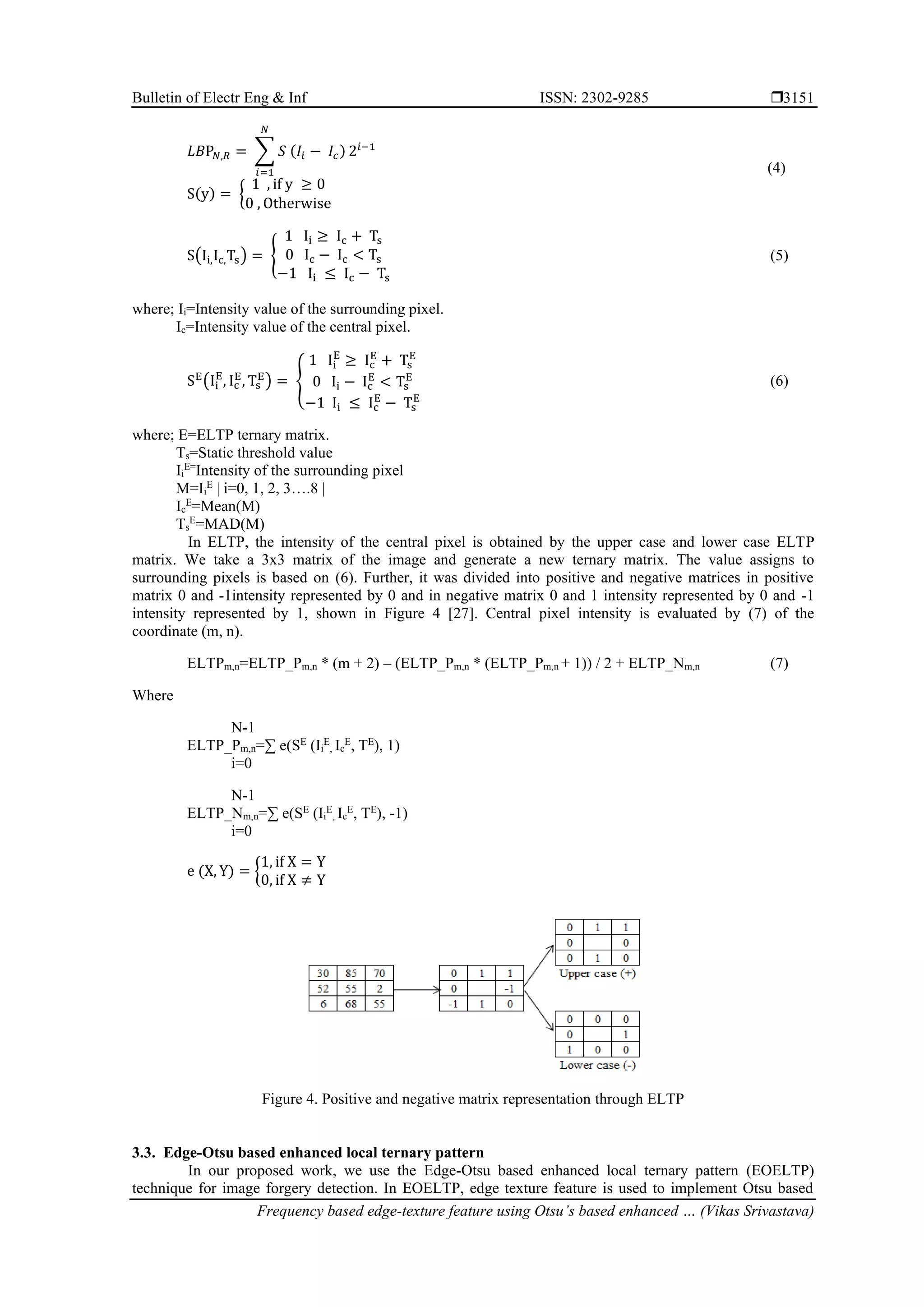 Bulletin of Electr Eng & Inf ISSN: 2302-9285  Frequency based edge-texture feature using Otsu’s based enhanced … (Vikas Srivastava) 3151 𝐿𝐵P𝑁,𝑅 = ∑ 𝑆 (𝐼𝑖 − 𝐼𝑐) 𝑁 𝑖=1 2𝑖−1 S(y) = { 1 , if y ≥ 0 0 , Otherwise (4) S(Ii,Ic,Ts) = { 1 Ii ≥ Ic + Ts 0 Ic − Ic < Ts −1 Ii ≤ Ic − Ts (5) where; Ii=Intensity value of the surrounding pixel. Ic=Intensity value of the central pixel. SE (Ii E , Ic E , Ts E ) = { 1 Ii E ≥ Ic E + Ts E 0 Ii − Ic E < Ts E −1 Ii ≤ Ic E − Ts E (6) where; E=ELTP ternary matrix. Ts=Static threshold value Ii E= Intensity of the surrounding pixel M=Ii E | i=0, 1, 2, 3….8 | Ic E =Mean(M) Ts E =MAD(M) In ELTP, the intensity of the central pixel is obtained by the upper case and lower case ELTP matrix. We take a 3x3 matrix of the image and generate a new ternary matrix. The value assigns to surrounding pixels is based on (6). Further, it was divided into positive and negative matrices in positive matrix 0 and -1intensity represented by 0 and in negative matrix 0 and 1 intensity represented by 0 and -1 intensity represented by 1, shown in Figure 4 [27]. Central pixel intensity is evaluated by (7) of the coordinate (m, n). ELTPm,n=ELTP_Pm,n * (m + 2) – (ELTP_Pm,n * (ELTP_Pm,n + 1)) / 2 + ELTP_Nm,n (7) Where N-1 ELTP_Pm,n=∑ e(SE (Ii E , Ic E , TE ), 1) i=0 N-1 ELTP_Nm,n=∑ e(SE (Ii E , Ic E , TE ), -1) i=0 e (X, Y) = { 1, if X = Y 0, if X ≠ Y Figure 4. Positive and negative matrix representation through ELTP 3.3. Edge-Otsu based enhanced local ternary pattern In our proposed work, we use the Edge-Otsu based enhanced local ternary pattern (EOELTP) technique for image forgery detection. In EOELTP, edge texture feature is used to implement Otsu based 