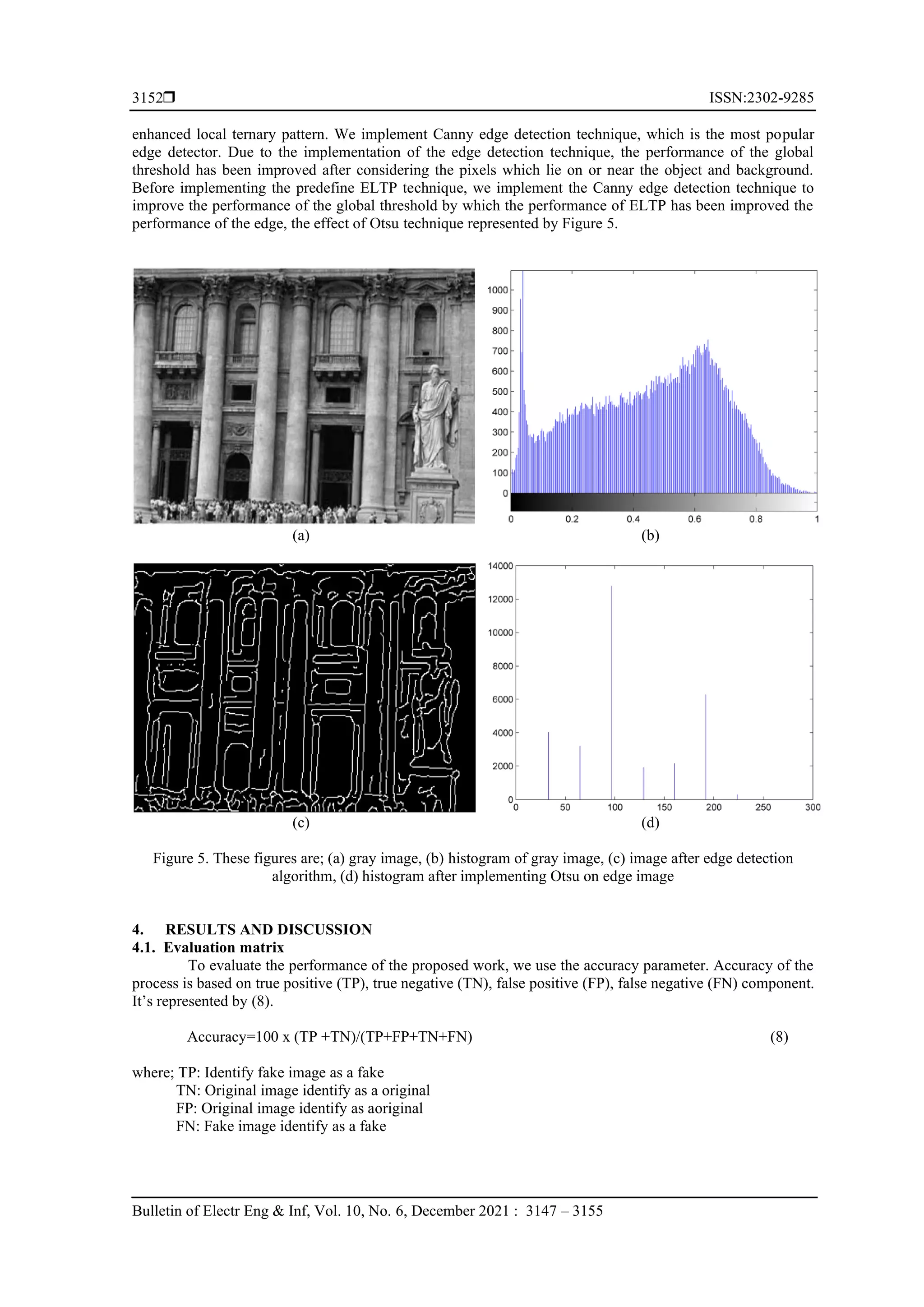  ISSN:2302-9285 Bulletin of Electr Eng & Inf, Vol. 10, No. 6, December 2021 : 3147 – 3155 3152 enhanced local ternary pattern. We implement Canny edge detection technique, which is the most popular edge detector. Due to the implementation of the edge detection technique, the performance of the global threshold has been improved after considering the pixels which lie on or near the object and background. Before implementing the predefine ELTP technique, we implement the Canny edge detection technique to improve the performance of the global threshold by which the performance of ELTP has been improved the performance of the edge, the effect of Otsu technique represented by Figure 5. (a) (b) (c) (d) Figure 5. These figures are; (a) gray image, (b) histogram of gray image, (c) image after edge detection algorithm, (d) histogram after implementing Otsu on edge image 4. RESULTS AND DISCUSSION 4.1. Evaluation matrix To evaluate the performance of the proposed work, we use the accuracy parameter. Accuracy of the process is based on true positive (TP), true negative (TN), false positive (FP), false negative (FN) component. It’s represented by (8). Accuracy=100 x (TP +TN)/(TP+FP+TN+FN) (8) where; TP: Identify fake image as a fake TN: Original image identify as a original FP: Original image identify as aoriginal FN: Fake image identify as a fake 