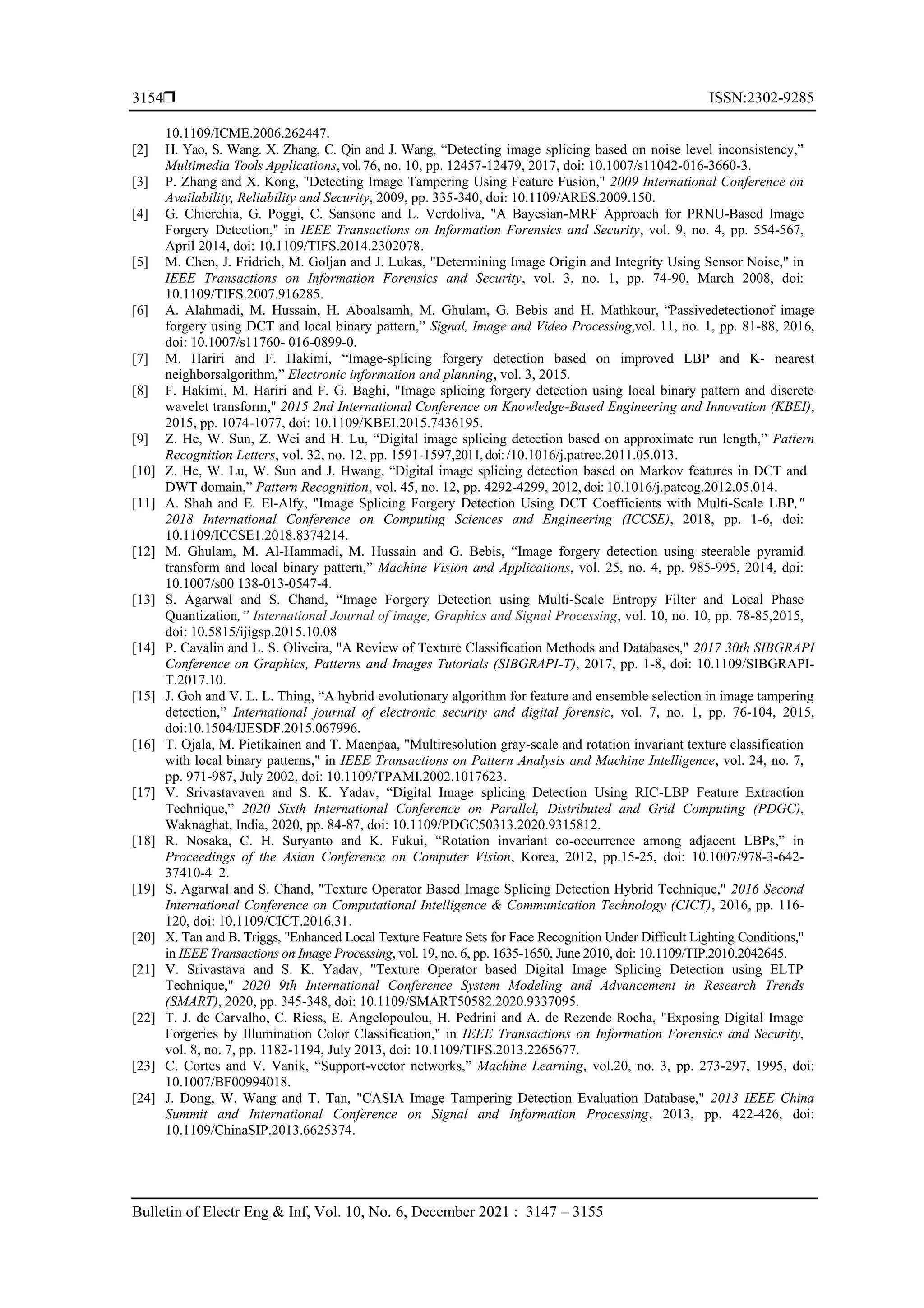  ISSN:2302-9285 Bulletin of Electr Eng & Inf, Vol. 10, No. 6, December 2021 : 3147 – 3155 3154 10.1109/ICME.2006.262447. [2] H. Yao, S. Wang. X. Zhang, C. Qin and J. Wang, “Detecting image splicing based on noise level inconsistency,” Multimedia Tools Applications,vol.76, no. 10, pp. 12457-12479, 2017, doi: 10.1007/s11042-016-3660-3. [3] P. Zhang and X. Kong, "Detecting Image Tampering Using Feature Fusion," 2009 International Conference on Availability, Reliability and Security, 2009, pp. 335-340, doi: 10.1109/ARES.2009.150. [4] G. Chierchia, G. Poggi, C. Sansone and L. Verdoliva, "A Bayesian-MRF Approach for PRNU-Based Image Forgery Detection," in IEEE Transactions on Information Forensics and Security, vol. 9, no. 4, pp. 554-567, April 2014, doi: 10.1109/TIFS.2014.2302078. [5] M. Chen, J. Fridrich, M. Goljan and J. Lukas, "Determining Image Origin and Integrity Using Sensor Noise," in IEEE Transactions on Information Forensics and Security, vol. 3, no. 1, pp. 74-90, March 2008, doi: 10.1109/TIFS.2007.916285. [6] A. Alahmadi, M. Hussain, H. Aboalsamh, M. Ghulam, G. Bebis and H. Mathkour, “Passivedetectionof image forgery using DCT and local binary pattern,” Signal, Image and Video Processing,vol. 11, no. 1, pp. 81-88, 2016, doi: 10.1007/s11760- 016-0899-0. [7] M. Hariri and F. Hakimi, “Image-splicing forgery detection based on improved LBP and K- nearest neighborsalgorithm,” Electronic information and planning, vol. 3, 2015. [8] F. Hakimi, M. Hariri and F. G. Baghi, "Image splicing forgery detection using local binary pattern and discrete wavelet transform," 2015 2nd International Conference on Knowledge-Based Engineering and Innovation (KBEI), 2015, pp. 1074-1077, doi: 10.1109/KBEI.2015.7436195. [9] Z. He, W. Sun, Z. Wei and H. Lu, “Digital image splicing detection based on approximate run length,” Pattern Recognition Letters, vol. 32, no. 12, pp. 1591-1597,2011,doi:/10.1016/j.patrec.2011.05.013. [10] Z. He, W. Lu, W. Sun and J. Hwang, “Digital image splicing detection based on Markov features in DCT and DWT domain,” Pattern Recognition, vol. 45, no. 12, pp. 4292-4299, 2012, doi: 10.1016/j.patcog.2012.05.014. [11] A. Shah and E. El-Alfy, "Image Splicing Forgery Detection Using DCT Coefficients with Multi-Scale LBP," 2018 International Conference on Computing Sciences and Engineering (ICCSE), 2018, pp. 1-6, doi: 10.1109/ICCSE1.2018.8374214. [12] M. Ghulam, M. Al-Hammadi, M. Hussain and G. Bebis, “Image forgery detection using steerable pyramid transform and local binary pattern,” Machine Vision and Applications, vol. 25, no. 4, pp. 985-995, 2014, doi: 10.1007/s00 138-013-0547-4. [13] S. Agarwal and S. Chand, “Image Forgery Detection using Multi-Scale Entropy Filter and Local Phase Quantization,” International Journal of image, Graphics and Signal Processing, vol. 10, no. 10, pp. 78-85,2015, doi: 10.5815/ijigsp.2015.10.08 [14] P. Cavalin and L. S. Oliveira, "A Review of Texture Classification Methods and Databases," 2017 30th SIBGRAPI Conference on Graphics, Patterns and Images Tutorials (SIBGRAPI-T), 2017, pp. 1-8, doi: 10.1109/SIBGRAPI- T.2017.10. [15] J. Goh and V. L. L. Thing, “A hybrid evolutionary algorithm for feature and ensemble selection in image tampering detection,” International journal of electronic security and digital forensic, vol. 7, no. 1, pp. 76-104, 2015, doi:10.1504/IJESDF.2015.067996. [16] T. Ojala, M. Pietikainen and T. Maenpaa, "Multiresolution gray-scale and rotation invariant texture classification with local binary patterns," in IEEE Transactions on Pattern Analysis and Machine Intelligence, vol. 24, no. 7, pp. 971-987, July 2002, doi: 10.1109/TPAMI.2002.1017623. [17] V. Srivastavaven and S. K. Yadav, “Digital Image splicing Detection Using RIC-LBP Feature Extraction Technique,” 2020 Sixth International Conference on Parallel, Distributed and Grid Computing (PDGC), Waknaghat, India, 2020, pp. 84-87, doi: 10.1109/PDGC50313.2020.9315812. [18] R. Nosaka, C. H. Suryanto and K. Fukui, “Rotation invariant co-occurrence among adjacent LBPs,” in Proceedings of the Asian Conference on Computer Vision, Korea, 2012, pp.15-25, doi: 10.1007/978-3-642- 37410-4_2. [19] S. Agarwal and S. Chand, "Texture Operator Based Image Splicing Detection Hybrid Technique," 2016 Second International Conference on Computational Intelligence & Communication Technology (CICT), 2016, pp. 116- 120, doi: 10.1109/CICT.2016.31. [20] X. Tan and B. Triggs, "Enhanced Local Texture Feature Sets for Face Recognition Under Difficult Lighting Conditions," in IEEE Transactions on Image Processing, vol. 19, no. 6, pp. 1635-1650, June 2010, doi: 10.1109/TIP.2010.2042645. [21] V. Srivastava and S. K. Yadav, "Texture Operator based Digital Image Splicing Detection using ELTP Technique," 2020 9th International Conference System Modeling and Advancement in Research Trends (SMART), 2020, pp. 345-348, doi: 10.1109/SMART50582.2020.9337095. [22] T. J. de Carvalho, C. Riess, E. Angelopoulou, H. Pedrini and A. de Rezende Rocha, "Exposing Digital Image Forgeries by Illumination Color Classification," in IEEE Transactions on Information Forensics and Security, vol. 8, no. 7, pp. 1182-1194, July 2013, doi: 10.1109/TIFS.2013.2265677. [23] C. Cortes and V. Vanik, “Support-vector networks,” Machine Learning, vol.20, no. 3, pp. 273-297, 1995, doi: 10.1007/BF00994018. [24] J. Dong, W. Wang and T. Tan, "CASIA Image Tampering Detection Evaluation Database," 2013 IEEE China Summit and International Conference on Signal and Information Processing, 2013, pp. 422-426, doi: 10.1109/ChinaSIP.2013.6625374. 