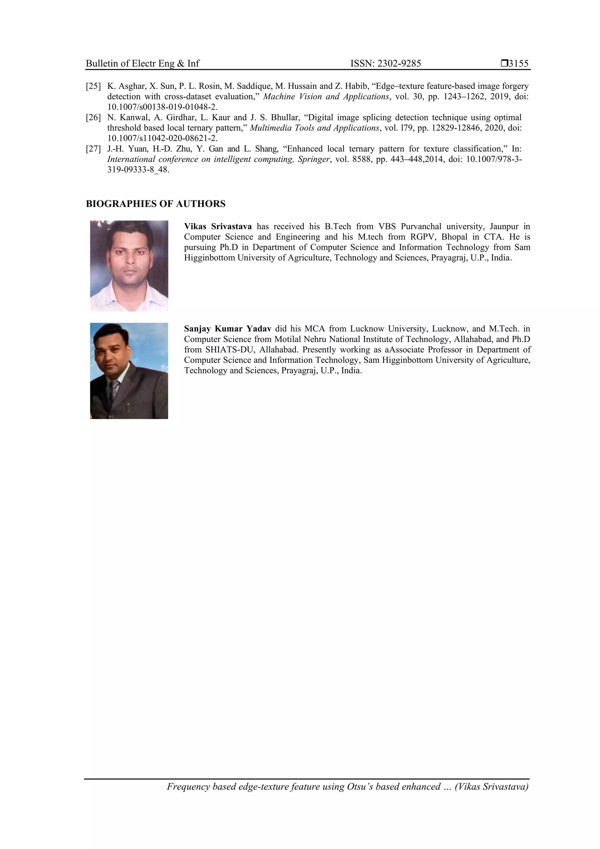 Bulletin of Electr Eng & Inf ISSN: 2302-9285  Frequency based edge-texture feature using Otsu’s based enhanced … (Vikas Srivastava) 3155 [25] K. Asghar, X. Sun, P. L. Rosin, M. Saddique, M. Hussain and Z. Habib, “Edge–texture feature-based image forgery detection with cross-dataset evaluation,” Machine Vision and Applications, vol. 30, pp. 1243–1262, 2019, doi: 10.1007/s00138-019-01048-2. [26] N. Kanwal, A. Girdhar, L. Kaur and J. S. Bhullar, “Digital image splicing detection technique using optimal threshold based local ternary pattern,” Multimedia Tools and Applications, vol. l79, pp. 12829-12846, 2020, doi: 10.1007/s11042-020-08621-2. [27] J.-H. Yuan, H.-D. Zhu, Y. Gan and L. Shang, “Enhanced local ternary pattern for texture classification,” In: International conference on intelligent computing, Springer, vol. 8588, pp. 443–448,2014, doi: 10.1007/978-3- 319-09333-8_48. BIOGRAPHIES OF AUTHORS Vikas Srivastava has received his B.Tech from VBS Purvanchal university, Jaunpur in Computer Science and Engineering and his M.tech from RGPV, Bhopal in CTA. He is pursuing Ph.D in Department of Computer Science and Information Technology from Sam Higginbottom University of Agriculture, Technology and Sciences, Prayagraj, U.P., India. Sanjay Kumar Yadav did his MCA from Lucknow University, Lucknow, and M.Tech. in Computer Science from Motilal Nehru National Institute of Technology, Allahabad, and Ph.D from SHIATS-DU, Allahabad. Presently working as aAssociate Professor in Department of Computer Science and Information Technology, Sam Higginbottom University of Agriculture, Technology and Sciences, Prayagraj, U.P., India. 