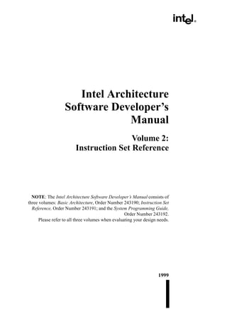 Intel Architecture
                   Software Developer’s
                                Manual
                                         Volume 2:
                         Instruction Set Reference




  NOTE: The Intel Architecture Software Developer’s Manual consists of
three volumes: Basic Architecture, Order Number 243190; Instruction Set
  Reference, Order Number 243191; and the System Programming Guide,
                                                   Order Number 243192.
      Please refer to all three volumes when evaluating your design needs.




                                                                    1999
 
