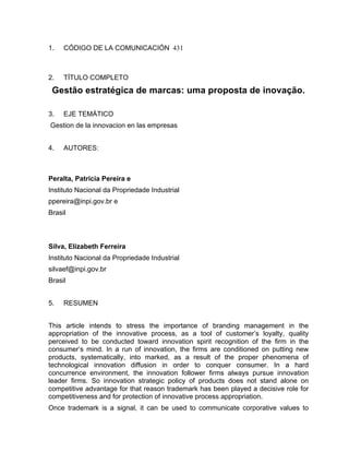 1.   CÓDIGO DE LA COMUNICACIÓN 431



2.   TÍTULO COMPLETO
 Gestão estratégica de marcas: uma proposta de inovação.

3.   EJE TEMÁTICO
Gestion de la innovacion en las empresas


4.   AUTORES:



Peralta, Patricia Pereira e
Instituto Nacional da Propriedade Industrial
ppereira@inpi.gov.br e
Brasil



Silva, Elizabeth Ferreira
Instituto Nacional da Propriedade Industrial
silvaef@inpi.gov.br
Brasil


5.   RESUMEN


This article intends to stress the importance of branding management in the
appropriation of the innovative process, as a tool of customer’s loyalty, quality
perceived to be conducted toward innovation spirit recognition of the firm in the
consumer’s mind. In a run of innovation, the firms are conditioned on putting new
products, systematically, into marked, as a result of the proper phenomena of
technological innovation diffusion in order to conquer consumer. In a hard
concurrence environment, the innovation follower firms always pursue innovation
leader firms. So innovation strategic policy of products does not stand alone on
competitive advantage for that reason trademark has been played a decisive role for
competitiveness and for protection of innovative process appropriation.
Once trademark is a signal, it can be used to communicate corporative values to
 
