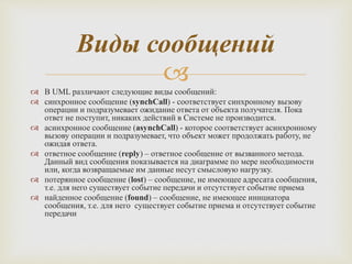 
 В UML различают следующие виды сообщений:
 синхронное сообщение (synchCall) - соответствует синхронному вызову
операции и подразумевает ожидание ответа от объекта получателя. Пока
ответ не поступит, никаких действий в Системе не производится.
 асинхронное сообщение (asynchCall) - которое соответствует асинхронному
вызову операции и подразумевает, что объект может продолжать работу, не
ожидая ответа.
 ответное сообщение (reply) – ответное сообщение от вызванного метода.
Данный вид сообщения показывается на диаграмме по мере необходимости
или, когда возвращаемые им данные несут смысловую нагрузку.
 потерянное сообщение (lost) – сообщение, не имеющее адресата сообщения,
т.е. для него существует событие передачи и отсутствует событие приема
 найденное сообщение (found) – сообщение, не имеющее инициатора
сообщения, т.е. для него существует событие приема и отсутствует событие
передачи
Виды сообщений
 