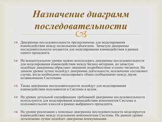 Диаграммы последовательности предназначены для моделирования
взаимодействия между несколькими объектами. Зачастую диаграммы
последовательности создаются для моделирования взаимодействия в рамках
одного прецедента.
 На концептуальном уровне можно использовать диаграммы последовательности
для моделирования взаимодействия между Бизнес-актерами, но зачастую
подобные диаграммы обрастают лишними подробностями и плохо читаются. На
данном уровне лучше подойдут диаграммы деятельности, исключение составляют
случае, когда необходимо смоделировать обмен сообщениями между двумя
независимыми Системами.
 Также диаграммы последовательности подойдут для моделирования
взаимодействия пользователя и Системы в целом.
 На уровне детальной спецификации требований диаграммы последовательности
используются для моделирования взаимодействия компонентов Системы и
пользовательских классов в рамках выбранного прецедента.
 На уровне реализации с помощью диаграммы последовательности моделируется
взаимодействие между отдельными компонентами Системы. На данном уровне
детализации лучше подойдет диаграмма коммуникации.
Назначение диаграмм
последовательности
 