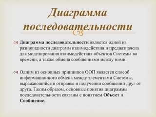
 Диаграмма последовательности является одной из
разновидности диаграмм взаимодействия и предназначена
для моделирования взаимодействия объектов Системы во
времени, а также обмена сообщениями между ними.
 Одним из основных принципов ООП является способ
информационного обмена между элементами Системы,
выражающийся в отправке и получении сообщений друг от
друга. Таким образом, основные понятия диаграммы
последовательности связаны с понятием Объект и
Сообщение.
Диаграмма
последовательности
 