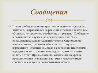 
Сообщения
 Прием сообщения инициирует выполнение определенных
действий, направленных на решение отдельной задачи тем
объектом, которому это сообщение отправлено. Сообщение
в большинстве случаев (за исключением диаграмм,
описывающих концептуальный уровень Системы) это
вызов методов отдельных объектов, поэтому для
корректного исполнения метода в сообщении необходимо
передать какие-то данные и определить, что мы хотим
видеть в ответ. При именовании сообщения на уровне
проектирования реализации системы в качестве имени
сообщения следует использовать имя метода.
 