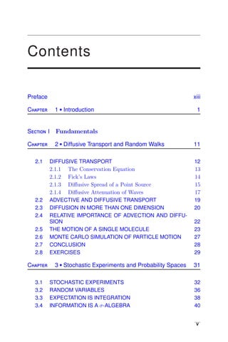 Contents
Preface xiii
Chapter 1  Introduction 1
Section I Fundamentals
Chapter 2  Diffusive Transport and Random Walks 11
2.1 DIFFUSIVE TRANSPORT 12
2.1.1 The Conservation Equation 13
2.1.2 Fick’s Laws 14
2.1.3 Diﬀusive Spread of a Point Source 15
2.1.4 Diﬀusive Attenuation of Waves 17
2.2 ADVECTIVE AND DIFFUSIVE TRANSPORT 19
2.3 DIFFUSION IN MORE THAN ONE DIMENSION 20
2.4 RELATIVE IMPORTANCE OF ADVECTION AND DIFFU-
SION 22
2.5 THE MOTION OF A SINGLE MOLECULE 23
2.6 MONTE CARLO SIMULATION OF PARTICLE MOTION 27
2.7 CONCLUSION 28
2.8 EXERCISES 29
Chapter 3  Stochastic Experiments and Probability Spaces 31
3.1 STOCHASTIC EXPERIMENTS 32
3.2 RANDOM VARIABLES 36
3.3 EXPECTATION IS INTEGRATION 38
3.4 INFORMATION IS A σ-ALGEBRA 40
v
 