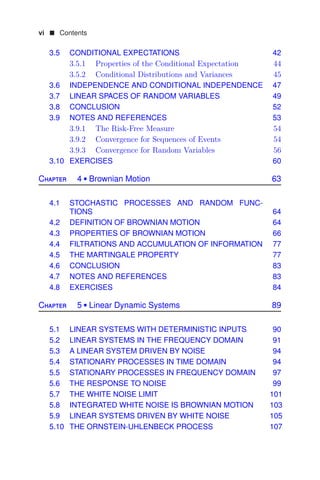 vi  Contents
3.5 CONDITIONAL EXPECTATIONS 42
3.5.1 Properties of the Conditional Expectation 44
3.5.2 Conditional Distributions and Variances 45
3.6 INDEPENDENCE AND CONDITIONAL INDEPENDENCE 47
3.7 LINEAR SPACES OF RANDOM VARIABLES 49
3.8 CONCLUSION 52
3.9 NOTES AND REFERENCES 53
3.9.1 The Risk-Free Measure 54
3.9.2 Convergence for Sequences of Events 54
3.9.3 Convergence for Random Variables 56
3.10 EXERCISES 60
Chapter 4  Brownian Motion 63
4.1 STOCHASTIC PROCESSES AND RANDOM FUNC-
TIONS 64
4.2 DEFINITION OF BROWNIAN MOTION 64
4.3 PROPERTIES OF BROWNIAN MOTION 66
4.4 FILTRATIONS AND ACCUMULATION OF INFORMATION 77
4.5 THE MARTINGALE PROPERTY 77
4.6 CONCLUSION 83
4.7 NOTES AND REFERENCES 83
4.8 EXERCISES 84
Chapter 5  Linear Dynamic Systems 89
5.1 LINEAR SYSTEMS WITH DETERMINISTIC INPUTS 90
5.2 LINEAR SYSTEMS IN THE FREQUENCY DOMAIN 91
5.3 A LINEAR SYSTEM DRIVEN BY NOISE 94
5.4 STATIONARY PROCESSES IN TIME DOMAIN 94
5.5 STATIONARY PROCESSES IN FREQUENCY DOMAIN 97
5.6 THE RESPONSE TO NOISE 99
5.7 THE WHITE NOISE LIMIT 101
5.8 INTEGRATED WHITE NOISE IS BROWNIAN MOTION 103
5.9 LINEAR SYSTEMS DRIVEN BY WHITE NOISE 105
5.10 THE ORNSTEIN-UHLENBECK PROCESS 107
 