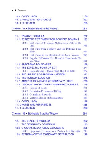 x  Contents
10.9 CONCLUSION 256
10.10 NOTES AND REFERENCES 257
10.11 EXERCISES 258
Chapter 11  Expectations to the Future 261
11.1 DYNKIN’S FORMULA 262
11.2 EXPECTED EXIT TIMES FROM BOUNDED DOMAINS 263
11.2.1 Exit Time of Brownian Motion with Drift on the
Line 263
11.2.2 Exit Time from a Sphere, and the Diﬀusive Time
Scale 265
11.2.3 Exit Times in the Ornstein-Uhlenbeck Process 265
11.2.4 Regular Diﬀusions Exit Bounded Domains in Fi-
nite Time 267
11.3 ABSORBING BOUNDARIES 269
11.4 THE EXPECTED POINT OF EXIT 271
11.4.1 Does a Scalar Diﬀusion Exit Right or Left? 272
11.5 RECURRENCE OF BROWNIAN MOTION 273
11.6 THE POISSON EQUATION 275
11.7 ANALYSIS OF A SINGULAR BOUNDARY POINT 276
11.8 DISCOUNTING AND THE FEYNMAN-KAC FORMULA 279
11.8.1 Pricing of Bonds 281
11.8.2 Darwinian Fitness and Killing 282
11.8.3 Cumulated Rewards 284
11.8.4 Vertical Motion of Zooplankton 285
11.9 CONCLUSION 286
11.10 NOTES AND REFERENCES 288
11.11 EXERCISES 288
Chapter 12  Stochastic Stability Theory 291
12.1 THE STABILITY PROBLEM 292
12.2 THE SENSITIVITY EQUATIONS 293
12.3 STOCHASTIC LYAPUNOV EXPONENTS 295
12.3.1 Lyapunov Exponent for a Particle in a Potential 298
12.4 EXTREMA OF THE STATIONARY DISTRIBUTION 299
 