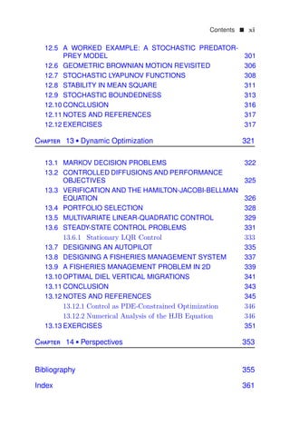 Contents  xi
12.5 A WORKED EXAMPLE: A STOCHASTIC PREDATOR-
PREY MODEL 301
12.6 GEOMETRIC BROWNIAN MOTION REVISITED 306
12.7 STOCHASTIC LYAPUNOV FUNCTIONS 308
12.8 STABILITY IN MEAN SQUARE 311
12.9 STOCHASTIC BOUNDEDNESS 313
12.10 CONCLUSION 316
12.11 NOTES AND REFERENCES 317
12.12 EXERCISES 317
Chapter 13  Dynamic Optimization 321
13.1 MARKOV DECISION PROBLEMS 322
13.2 CONTROLLED DIFFUSIONS AND PERFORMANCE
OBJECTIVES 325
13.3 VERIFICATION AND THE HAMILTON-JACOBI-BELLMAN
EQUATION 326
13.4 PORTFOLIO SELECTION 328
13.5 MULTIVARIATE LINEAR-QUADRATIC CONTROL 329
13.6 STEADY-STATE CONTROL PROBLEMS 331
13.6.1 Stationary LQR Control 333
13.7 DESIGNING AN AUTOPILOT 335
13.8 DESIGNING A FISHERIES MANAGEMENT SYSTEM 337
13.9 A FISHERIES MANAGEMENT PROBLEM IN 2D 339
13.10 OPTIMAL DIEL VERTICAL MIGRATIONS 341
13.11 CONCLUSION 343
13.12 NOTES AND REFERENCES 345
13.12.1 Control as PDE-Constrained Optimization 346
13.12.2 Numerical Analysis of the HJB Equation 346
13.13 EXERCISES 351
Chapter 14  Perspectives 353
Bibliography 355
Index 361
 