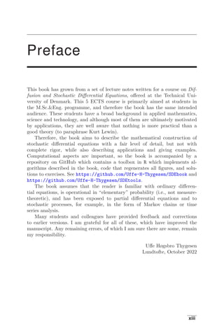 Preface
This book has grown from a set of lecture notes written for a course on Dif-
fusion and Stochastic Diﬀerential Equations, oﬀered at the Technical Uni-
versity of Denmark. This 5 ECTS course is primarily aimed at students in
the M.Sc.Eng. programme, and therefore the book has the same intended
audience. These students have a broad background in applied mathematics,
science and technology, and although most of them are ultimately motivated
by applications, they are well aware that nothing is more practical than a
good theory (to paraphrase Kurt Lewin).
Therefore, the book aims to describe the mathematical construction of
stochastic diﬀerential equations with a fair level of detail, but not with
complete rigor, while also describing applications and giving examples.
Computational aspects are important, so the book is accompanied by a
repository on GitHub which contains a toolbox in R which implements al-
gorithms described in the book, code that regenerates all ﬁgures, and solu-
tions to exercises. See https://github.com/Uffe-H-Thygesen/SDEbook and
https://github.com/Uffe-H-Thygesen/SDEtools.
The book assumes that the reader is familiar with ordinary diﬀeren-
tial equations, is operational in “elementary” probability (i.e., not measure-
theoretic), and has been exposed to partial diﬀerential equations and to
stochastic processes, for example, in the form of Markov chains or time
series analysis.
Many students and colleagues have provided feedback and corrections
to earlier versions. I am grateful for all of these, which have improved the
manuscript. Any remaining errors, of which I am sure there are some, remain
my responsibility.
Uﬀe Høgsbro Thygesen
Lundtofte, October 2022
xiii
 
