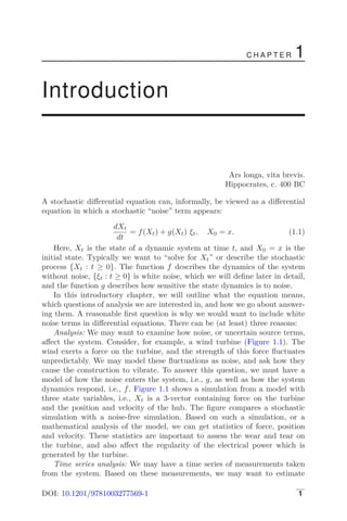 C H A P T E R 1
Introduction
Ars longa, vita brevis.
Hippocrates, c. 400 BC
A stochastic diﬀerential equation can, informally, be viewed as a diﬀerential
equation in which a stochastic “noise” term appears:
dXt
dt
= f(Xt) + g(Xt) ξt, X0 = x. (1.1)
Here, Xt is the state of a dynamic system at time t, and X0 = x is the
initial state. Typically we want to “solve for Xt” or describe the stochastic
process {Xt : t ≥ 0}. The function f describes the dynamics of the system
without noise, {ξt : t ≥ 0} is white noise, which we will deﬁne later in detail,
and the function g describes how sensitive the state dynamics is to noise.
In this introductory chapter, we will outline what the equation means,
which questions of analysis we are interested in, and how we go about answer-
ing them. A reasonable ﬁrst question is why we would want to include white
noise terms in diﬀerential equations. There can be (at least) three reasons:
Analysis: We may want to examine how noise, or uncertain source terms,
aﬀect the system. Consider, for example, a wind turbine (Figure 1.1). The
wind exerts a force on the turbine, and the strength of this force ﬂuctuates
unpredictably. We may model these ﬂuctuations as noise, and ask how they
cause the construction to vibrate. To answer this question, we must have a
model of how the noise enters the system, i.e., g, as well as how the system
dynamics respond, i.e., f. Figure 1.1 shows a simulation from a model with
three state variables, i.e., Xt is a 3-vector containing force on the turbine
and the position and velocity of the hub. The ﬁgure compares a stochastic
simulation with a noise-free simulation. Based on such a simulation, or a
mathematical analysis of the model, we can get statistics of force, position
and velocity. These statistics are important to assess the wear and tear on
the turbine, and also aﬀect the regularity of the electrical power which is
generated by the turbine.
Time series analysis: We may have a time series of measurements taken
from the system. Based on these measurements, we may want to estimate
DOI: 10.1201/9781003277569-1 1
 