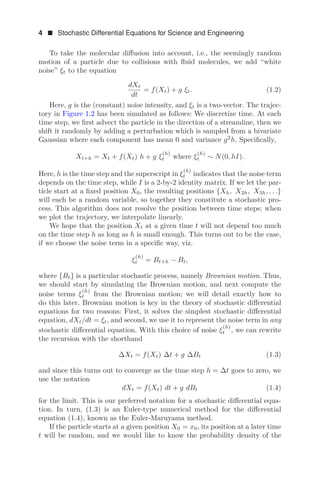 4  Stochastic Differential Equations for Science and Engineering
To take the molecular diﬀusion into account, i.e., the seemingly random
motion of a particle due to collisions with ﬂuid molecules, we add “white
noise” ξt to the equation
dXt
dt
= f(Xt) + g ξt. (1.2)
Here, g is the (constant) noise intensity, and ξt is a two-vector. The trajec-
tory in Figure 1.2 has been simulated as follows: We discretize time. At each
time step, we ﬁrst advect the particle in the direction of a streamline, then we
shift it randomly by adding a perturbation which is sampled from a bivariate
Gaussian where each component has mean 0 and variance g2
h. Speciﬁcally,
Xt+h = Xt + f(Xt) h + g ξ
(h)
t where ξ
(h)
t ∼ N(0, hI).
Here, h is the time step and the superscript in ξ
(h)
t indicates that the noise term
depends on the time step, while I is a 2-by-2 identity matrix. If we let the par-
ticle start at a ﬁxed position X0, the resulting positions {Xh, X2h, X3h, . . .}
will each be a random variable, so together they constitute a stochastic pro-
cess. This algorithm does not resolve the position between time steps; when
we plot the trajectory, we interpolate linearly.
We hope that the position Xt at a given time t will not depend too much
on the time step h as long as h is small enough. This turns out to be the case,
if we choose the noise term in a speciﬁc way, viz.
ξ
(h)
t = Bt+h − Bt,
where {Bt} is a particular stochastic process, namely Brownian motion. Thus,
we should start by simulating the Brownian motion, and next compute the
noise terms ξ
(h)
t from the Brownian motion; we will detail exactly how to
do this later. Brownian motion is key in the theory of stochastic diﬀerential
equations for two reasons: First, it solves the simplest stochastic diﬀerential
equation, dXt/dt = ξt, and second, we use it to represent the noise term in any
stochastic diﬀerential equation. With this choice of noise ξ
(h)
t , we can rewrite
the recursion with the shorthand
ΔXt = f(Xt) Δt + g ΔBt (1.3)
and since this turns out to converge as the time step h = Δt goes to zero, we
use the notation
dXt = f(Xt) dt + g dBt (1.4)
for the limit. This is our preferred notation for a stochastic diﬀerential equa-
tion. In turn, (1.3) is an Euler-type numerical method for the diﬀerential
equation (1.4), known as the Euler-Maruyama method.
If the particle starts at a given position X0 = x0, its position at a later time
t will be random, and we would like to know the probability density of the
 