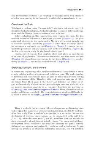 Introduction  7
non-diﬀerentiable solutions. The resulting Itô calculus diﬀers from standard
calculus, most notably in its chain rule, which includes second order terms.
Overview of the Book
This book is in three parts. The core is Itô’s stochastic calculus in part 2: It
describes stochastic integrals, stochastic calculus, stochastic diﬀerential equa-
tions, and the Markov characterization of their solutions.
Before embarking on this construction, part 1 builds the basis. We ﬁrst
consider molecular diﬀusion as a transport processes (Chapter 2); this gives
a physical reference for the mathematics. We then give a quick introduction
to measure-theoretic probability (Chapter 3) after which we study Brown-
ian motion as a stochastic process (Chapter 4). Chapter 5 concerns the very
tractable special case of linear systems such as the wind turbine (Figure 1.1).
At this point we are ready for the Itô calculus in part 2.
Finally, part 3 contains four chapters which each gives an introduction
to an area of application. This concerns estimation and time series analysis
(Chapter 10), quantifying expectations to the future (Chapter 11), stability
theory (Chapter 12) and ﬁnally optimal control (Chapter 13).
Exercises, Solutions, and Software
In science and engineering, what justiﬁes mathematical theory is that it lets us
explain existing real-world systems and build new ones. The understanding
of mathematical constructions must go hand in hand with problem-solving
and computational skills. Therefore, this book contains exercises of diﬀer-
ent kinds: Some ﬁll in gaps in the theory and rehearse the ability to ar-
gue mathematically. Others contain pen-and-paper exercises while yet oth-
ers require numerical analysis on a computer. Solutions are provided at
https://github.com/Uffe-H-Thygesen/SDEbook. There, also code which re-
produces all ﬁgures is available. The computations use a toolbox, SDEtools for
R, which is available at https://github.com/Uffe-H-Thygesen/SDEtools.
There is no doubt that stochastic diﬀerential equations are becoming more
widely applied in many ﬁelds of science and engineering, and this by itself jus-
tiﬁes their study. From a modeler’s perspective, it is attractive that our un-
derstanding of processes and dynamics can be summarized in the drift term
f in (1.1), while the noise term ξt (or Bt) manifests that our models are
always incomplete descriptions of actual systems. The mathematical theory
ties together several branches of mathematics – ordinary and partial diﬀeren-
tial equations, measure and probability, statistics, and optimization. As you
develop an intuition for stochastic diﬀerential equations, you will establish
 