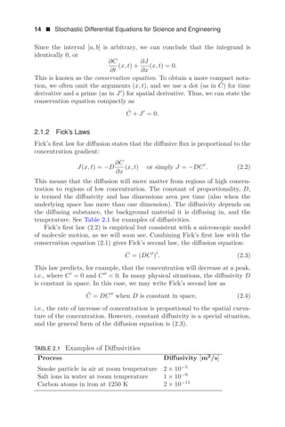 14  Stochastic Differential Equations for Science and Engineering
Since the interval [a, b] is arbitrary, we can conclude that the integrand is
identically 0, or
∂C
∂t
(x, t) +
∂J
∂x
(x, t) = 0.
This is known as the conservation equation. To obtain a more compact nota-
tion, we often omit the arguments (x, t), and we use a dot (as in Ċ) for time
derivative and a prime (as in J
) for spatial derivative. Thus, we can state the
conservation equation compactly as
Ċ + J
= 0.
2.1.2 Fick’s Laws
Fick’s ﬁrst law for diﬀusion states that the diﬀusive ﬂux is proportional to the
concentration gradient:
J(x, t) = −D
∂C
∂x
(x, t) or simply J = −DC
. (2.2)
This means that the diﬀusion will move matter from regions of high concen-
tration to regions of low concentration. The constant of proportionality, D,
is termed the diﬀusivity and has dimensions area per time (also when the
underlying space has more than one dimension). The diﬀusivity depends on
the diﬀusing substance, the background material it is diﬀusing in, and the
temperature. See Table 2.1 for examples of diﬀusivities.
Fick’s ﬁrst law (2.2) is empirical but consistent with a microscopic model
of molecule motion, as we will soon see. Combining Fick’s ﬁrst law with the
conservation equation (2.1) gives Fick’s second law, the diﬀusion equation:
Ċ = (DC
)
. (2.3)
This law predicts, for example, that the concentration will decrease at a peak,
i.e., where C
= 0 and C
 0. In many physical situations, the diﬀusivity D
is constant in space. In this case, we may write Fick’s second law as
Ċ = DC
when D is constant in space, (2.4)
i.e., the rate of increase of concentration is proportional to the spatial curva-
ture of the concentration. However, constant diﬀusivity is a special situation,
and the general form of the diﬀusion equation is (2.3).
TABLE 2.1 Examples of Diﬀusivities
Process Diﬀusivity [m2
/s]
Smoke particle in air at room temperature 2 × 10−5
Salt ions in water at room temperature 1 × 10−9
Carbon atoms in iron at 1250 K 2 × 10−11
 
