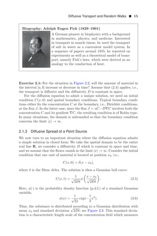 Diffusive Transport and Random Walks  15
Biography: Adolph Eugen Fick (1829–1901)
A German pioneer in biophysics with a background
in mathematics, physics, and medicine. Interested
in transport in muscle tissue, he used the transport
of salt in water as a convenient model system. In
a sequence of papers around 1855, he reported on
experiments as well as a theoretical model of trans-
port, namely Fick’s laws, which were derived as an
analogy to the conduction of heat.
Exercise 2.1: For the situation in Figure 2.2, will the amount of material in
the interval [a, b] increase or decrease in time? Assume that (2.4) applies, i.e.,
the transport is diﬀusive and the diﬀusivity D is constant in space.
For the diﬀusion equation to admit a unique solution, we need an initial
condition C(x, 0) and spatial boundary conditions. Typical boundary condi-
tions either ﬁx the concentration C at the boundary, i.e., Dirichlet conditions,
or the ﬂux J. In the latter case, since the ﬂux J = uC−D∇C involves both the
concentration C and its gradient ∇C, the resulting condition is of Robin type.
In many situations, the domain is unbounded so that the boundary condition
concerns the limit |x| → ∞.
2.1.3 Diffusive Spread of a Point Source
We now turn to an important situation where the diﬀusion equation admits
a simple solution in closed form: We take the spatial domain to be the entire
real line R, we consider a diﬀusivity D which is constant in space and time,
and we assume that the ﬂuxes vanish in the limit |x| → ∞. Consider the initial
condition that one unit of material is located at position x0, i.e.,
C(x, 0) = δ(x − x0),
where δ is the Dirac delta. The solution is then a Gaussian bell curve:
C(x, t) =
1
√
2Dt
φ

x − x0
√
2Dt

. (2.5)
Here, φ(·) is the probability density function (p.d.f.) of a standard Gaussian
variable,
φ(x) =
1
√
2π
exp(−
1
2
x2
). (2.6)
Thus, the substance is distributed according to a Gaussian distribution with
mean x0 and standard deviation
√
2Dt; see Figure 2.3. This standard devia-
tion is a characteristic length scale of the concentration ﬁeld which measures
 