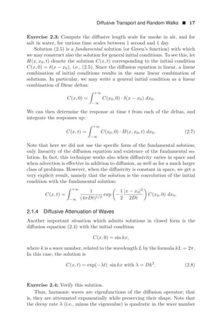 Diffusive Transport and Random Walks  17
Exercise 2.3: Compute the diﬀusive length scale for smoke in air, and for
salt in water, for various time scales between 1 second and 1 day.
Solution (2.5) is a fundamental solution (or Green’s function) with which
we may construct also the solution for general initial conditions. To see this, let
H(x, x0, t) denote the solution C(x, t) corresponding to the initial condition
C(x, 0) = δ(x − x0), i.e., (2.5). Since the diﬀusion equation is linear, a linear
combination of initial conditions results in the same linear combination of
solutions. In particular, we may write a general initial condition as a linear
combination of Dirac deltas:
C(x, 0) =
 +∞
−∞
C(x0, 0) · δ(x − x0) dx0.
We can then determine the response at time t from each of the deltas, and
integrate the responses up:
C(x, t) =
 +∞
−∞
C(x0, 0) · H(x, x0, t) dx0. (2.7)
Note that here we did not use the speciﬁc form of the fundamental solution;
only linearity of the diﬀusion equation and existence of the fundamental so-
lution. In fact, this technique works also when diﬀusivity varies in space and
when advection is eﬀective in addition to diﬀusion, as well as for a much larger
class of problems. However, when the diﬀusivity is constant in space, we get a
very explicit result, namely that the solution is the convolution of the initial
condition with the fundamental solution:
C(x, t) =
 +∞
−∞
1
(4πDt)1/2
exp

−
1
2
|x − x0|2
2Dt

C(x0, 0) dx0.
2.1.4 Diffusive Attenuation of Waves
Another important situation which admits solutions in closed form is the
diﬀusion equation (2.4) with the initial condition
C(x, 0) = sin kx,
where k is a wave number, related to the wavelength L by the formula kL = 2π.
In this case, the solution is
C(x, t) = exp(−λt) sin kx with λ = Dk2
. (2.8)
Exercise 2.4: Verify this solution.
Thus, harmonic waves are eigenfunctions of the diﬀusion operator; that
is, they are attenuated exponentially while preserving their shape. Note that
the decay rate λ (i.e., minus the eigenvalue) is quadratic in the wave number
 