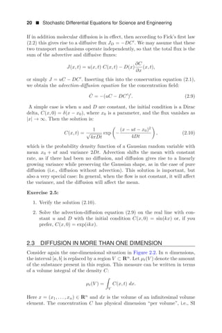 20  Stochastic Differential Equations for Science and Engineering
If in addition molecular diﬀusion is in eﬀect, then according to Fick’s ﬁrst law
(2.2) this gives rise to a diﬀusive ﬂux JD = −DC
. We may assume that these
two transport mechanisms operate independently, so that the total ﬂux is the
sum of the advective and diﬀusive ﬂuxes:
J(x, t) = u(x, t) C(x, t) − D(x)
∂C
∂x
(x, t),
or simply J = uC − DC
. Inserting this into the conservation equation (2.1),
we obtain the advection-diﬀusion equation for the concentration ﬁeld:
Ċ = −(uC − DC
)
. (2.9)
A simple case is when u and D are constant, the initial condition is a Dirac
delta, C(x, 0) = δ(x − x0), where x0 is a parameter, and the ﬂux vanishes as
|x| → ∞. Then the solution is:
C(x, t) =
1
√
4πDt
exp

−
(x − ut − x0)2
4Dt

, (2.10)
which is the probability density function of a Gaussian random variable with
mean x0 + ut and variance 2Dt. Advection shifts the mean with constant
rate, as if there had been no diﬀusion, and diﬀusion gives rise to a linearly
growing variance while preserving the Gaussian shape, as in the case of pure
diﬀusion (i.e., diﬀusion without advection). This solution is important, but
also a very special case: In general, when the ﬂow is not constant, it will aﬀect
the variance, and the diﬀusion will aﬀect the mean.
Exercise 2.5:
1. Verify the solution (2.10).
2. Solve the advection-diﬀusion equation (2.9) on the real line with con-
stant u and D with the initial condition C(x, 0) = sin(kx) or, if you
prefer, C(x, 0) = exp(ikx).
2.3 DIFFUSION IN MORE THAN ONE DIMENSION
Consider again the one-dimensional situation in Figure 2.2. In n dimensions,
the interval [a, b] is replaced by a region V ⊂ Rn
. Let μt(V ) denote the amount
of the substance present in this region. This measure can be written in terms
of a volume integral of the density C:
μt(V ) =

V
C(x, t) dx.
Here x = (x1, . . . , xn) ∈ Rn
and dx is the volume of an inﬁnitesimal volume
element. The concentration C has physical dimension “per volume”, i.e., SI
 