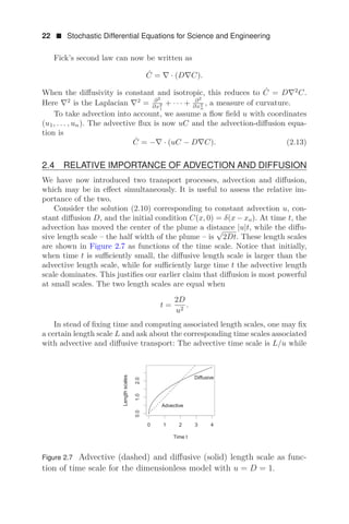 22  Stochastic Differential Equations for Science and Engineering
Fick’s second law can now be written as
Ċ = ∇ · (D∇C).
When the diﬀusivity is constant and isotropic, this reduces to Ċ = D∇2
C.
Here ∇2
is the Laplacian ∇2
= ∂2
∂x2
1
+ · · · + ∂2
∂x2
n
, a measure of curvature.
To take advection into account, we assume a ﬂow ﬁeld u with coordinates
(u1, . . . , un). The advective ﬂux is now uC and the advection-diﬀusion equa-
tion is
Ċ = −∇ · (uC − D∇C). (2.13)
2.4 RELATIVE IMPORTANCE OF ADVECTION AND DIFFUSION
We have now introduced two transport processes, advection and diﬀusion,
which may be in eﬀect simultaneously. It is useful to assess the relative im-
portance of the two.
Consider the solution (2.10) corresponding to constant advection u, con-
stant diﬀusion D, and the initial condition C(x, 0) = δ(x − xo). At time t, the
advection has moved the center of the plume a distance |u|t, while the diﬀu-
sive length scale – the half width of the plume – is
√
2Dt. These length scales
are shown in Figure 2.7 as functions of the time scale. Notice that initially,
when time t is suﬃciently small, the diﬀusive length scale is larger than the
advective length scale, while for suﬃciently large time t the advective length
scale dominates. This justiﬁes our earlier claim that diﬀusion is most powerful
at small scales. The two length scales are equal when
t =
2D
u2
.
In stead of ﬁxing time and computing associated length scales, one may ﬁx
a certain length scale L and ask about the corresponding time scales associated
with advective and diﬀusive transport: The advective time scale is L/u while
    



7LPHW
/HQJWKVFDOHV
'LIIXVLYH
$GYHFWLYH
Figure 2.7 Advective (dashed) and diﬀusive (solid) length scale as func-
tion of time scale for the dimensionless model with u = D = 1.
 