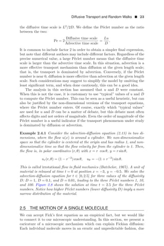 Diffusive Transport and Random Walks  23
the diﬀusive time scale is L2
/2D. We deﬁne the Péclet number as the ratio
between the two:
Pe = 2
Diﬀusive time scale
Advective time scale
=
Lu
D
.
It is common to include factor 2 in order to obtain a simpler ﬁnal expression,
but note that diﬀerent authors may include diﬀerent factors. Regardless of the
precise numerical value, a large Péclet number means that the diﬀusive time
scale is larger than the advective time scale. In this situation, advection is a
more eﬀective transport mechanism than diﬀusion at the given length scale;
that is, the transport is dominated by advection. Conversely, if the Péclet
number is near 0, diﬀusion is more eﬀective than advection at the given length
scale. Such considerations may suggest to simplify the model by omitting the
least signiﬁcant term, and when done cautiously, this can be a good idea.
The analysis in this section has assumed that u and D were constant.
When this is not the case, it is customary to use “typical” values of u and D
to compute the Péclet number. This can be seen as a useful heuristic, but can
also be justiﬁed by the non-dimensional versions of the transport equations,
where the Péclet number enters. Of course, exactly which “typical values”
are used for u and D can be a matter of debate, but this debate most often
aﬀects digits and not orders of magnitude. Even the order of magnitude of the
Péclet number is a useful indicator if the transport phenomenon under study
is dominated by diﬀusion or advection.
Example 2.4.1 Consider the advection-diﬀusion equation (2.13) in two di-
mensions, where the ﬂow u(x) is around a cylinder. We non-dimensionalize
space so that the cylinder is centered at the origin and has radius 1, and non-
dimensionalize time so that the ﬂow velocity far from the cylinder is 1. Then,
the ﬂow is, in polar coordinates (r, θ) with x = r cos θ, y = r sin θ,
ur(r, θ) = (1 − r−2
) cos θ, uθ = −(1 + r−2
) sin θ.
This is called irrotational ﬂow in ﬂuid mechanics (Batchelor, 1967). A unit of
material is released at time t = 0 at position x = −3, y = −0.5. We solve the
advection-diﬀusion equation for t ∈ [0, 2.5] for three values of the diﬀusivity
D: D = 1, D = 0.1, and D = 0.01, leading to the three Péclet numbers 1, 10,
and 100. Figure 2.8 shows the solution at time t = 2.5 for the three Péclet
numbers. Notice how higher Péclet numbers (lower diﬀusivity D) imply a more
narrow distribution of the material.
2.5 THE MOTION OF A SINGLE MOLECULE
We can accept Fick’s ﬁrst equation as an empirical fact, but we would like
to connect it to our microscopic understanding. In this section, we present a
caricature of a microscopic mechanism which can explain Fickian diﬀusion:
Each individual molecule moves in an erratic and unpredictable fashion, due
 