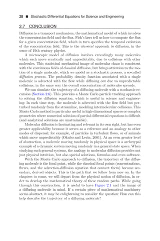 28  Stochastic Differential Equations for Science and Engineering
2.7 CONCLUSION
Diﬀusion is a transport mechanism, the mathematical model of which involves
the concentration ﬁeld and the ﬂux. Fick’s laws tell us how to compute the ﬂux
for a given concentration ﬁeld, which in turn speciﬁes the temporal evolution
of the concentration ﬁeld. This is the classical approach to diﬀusion, in the
sense of 19th century physics.
A microscopic model of diﬀusion involves exceedingly many molecules
which each move erratically and unpredictably, due to collisions with other
molecules. This statistical mechanical image of molecular chaos is consistent
with the continuous ﬁelds of classical diﬀusion, but brings attention to the mo-
tion of a single molecule, which we model as a stochastic process, a so-called
diﬀusion process. The probability density function associated with a single
molecule is advected with the ﬂow while diﬀusing out due to unpredictable
collisions, in the same way the overall concentration of molecules spreads.
We can simulate the trajectory of a diﬀusing molecule with a stochastic re-
cursion (Section 2.6). This provides a Monte Carlo particle tracking approach
to solving the diﬀusion equation, which is useful in science and engineer-
ing: In each time step, the molecule is advected with the ﬂow ﬁeld but per-
turbed randomly from the streamline, modeling intermolecular collisions. This
Monte Carlo method is particular useful in high-dimensional spaces or complex
geometries where numerical solution of partial diﬀerential equations is diﬃcult
(and analytical solutions are unattainable).
Molecular diﬀusion is fascinating and relevant in its own right, but has even
greater applicability because it serves as a reference and an analogy to other
modes of dispersal; for example, of particles in turbulent ﬂows, or of animals
which move unpredictably (Okubo and Levin, 2001). At an even greater level
of abstraction, a molecule moving randomly in physical space is a archetypal
example of a dynamic system moving randomly in a general state space. When
studying such general systems, the analogy to molecular diﬀusion provides not
just physical intuition, but also special solutions, formulas and even software.
With the Monte Carlo approach to diﬀusion, the trajectory of the diﬀus-
ing molecule is the focal point, while the classical focal points (concentrations,
ﬂuxes, and the advection-diﬀusion equation that connect them) become sec-
ondary, derived objects. This is the path that we follow from now on. In the
chapters to come, we will depart from the physical notion of diﬀusion, in or-
der to develop the mathematical theory of these random paths. While going
through this construction, it is useful to have Figure 2.1 and the image of
a diﬀusing molecule in mind. If a certain piece of mathematical machinery
seems abstract, it may be enlightening to consider the question: How can this
help describe the trajectory of a diﬀusing molecule?
 