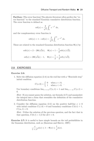 Diffusive Transport and Random Walks  29
Factbox: [The error function] The physics literature often prefers the “er-
ror function” to the standard Gaussian cumulative distribution function.
The error function is deﬁned as
erf(x) =
2
√
π
 x
0
e−s2
ds,
and the complementary error function is
erfc(x) = 1 − erf(x) =
2
√
π
 ∞
x
e−s2
ds.
These are related to the standard Gaussian distribution function Φ(x) by
erfc(x) = 2 − 2Φ(
√
2x), Φ(x) = 1 −
1
2
erfc(x/
√
2).
erf(x) = 2Φ(
√
2x) − 1, Φ(x) =
1
2
+
1
2
erf(x/
√
2).
2.8 EXERCISES
Exercise 2.6:
1. Solve the diﬀusion equation (2.4) on the real line with a “Heaviside step”
initial condition
C(x, 0) =

0 when x  0,
1 when x  0.
.
Use boundary conditions limx→+∞ C(x, t) = 1 and limx→−∞ C(x, t) =
0.
Hint: If you cannot guess the solution, use formula (2.7) and manipulate
the integral into a form that resembles the deﬁnition of the cumulative
distribution function.
2. Consider the diﬀusion equation (2.4) on the positive half-line x ≥ 0
with initial condition C(x, 0) = 0 and boundary conditions C(0, t) = 1,
C(∞, t) = 0.
Hint: Utilize the solution of the previous question, and the fact that in
that question, C(0, t) = 1/2 for all t  0.
Exercise 2.7: It is useful to have simple bounds on the tail probabilities in
the Gaussian distribution, such as (Karatzas and Shreve, 1997):
x
1 + x2
φ(x) ≤ 1 − Φ(x) ≤
1
x
φ(x).
 