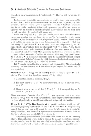 34  Stochastic Differential Equations for Science and Engineering
to exclude such “non-measurable” subsets of Rn
: They do not correspond to
events.
In elementary probability and statistics, we tend to ignore non-measurable
subsets of Rn
, which have little relevance in applications. However, for more
complicated sample spaces Ω, which appear in the study of stochastic processes
and in particular stochastic diﬀerential equations, this diﬃculty cannot be
ignored: Not all subsets of the sample space can be events, and we often need
careful analysis to determined which ones are.
When not every set A ⊂ Ω can be an event, which ones should be? Some
events are required for the theory to be useful. For example, in the scalar
case Ω = R, we want intervals to correspond to events, so that the statement
ω ∈ [a, b] is an event for any a and b. Moreover, it is imperative that our
machinery of logic works: If A is an event, then the complementary set Ac
must also be an event, so that the statement “not A” is valid. Next, if also
B is an event, then the intersection A ∩ B must also be an event, so that the
statement “A and B” is valid. More generally, in stochastic processes we often
consider inﬁnite sequences of events, for instance when analyzing convergence.
So if {Ai : i ∈ N} is a sequence of events, then the statement “for each integer
i, the statement Ai holds” should be valid. In terms of subsets of sample space
Ω, this means that A1 ∩ A2 ∩ . . . must be an event.
Let F denote the collection of events which we consider. Mathematically
speaking, the requirements on F that we have just argued for, means that F
is a σ-algebra:
Deﬁnition 3.1.1 (σ-algebra of events) Given a sample space Ω, a σ-
algebra F of events is a family of subsets of Ω for which:
1. The certain event is included, Ω ∈ F.
2. For each event A ∈ F, the complementary set Ac
is also an event,
Ac
∈ F.
3. Given a sequence of events {Ai ∈ F : i ∈ N}, it is an event that all Ai
occur, i.e., ∩iAi ∈ F.
Given a sequence of events {Ai ∈ F : i ∈ N}, also the union ∪iAi is an event.
Exercise: Verify this!. We often say, for short, that σ-algebras are characterized
by being closed under countable operations of union and intersection.
Example 3.1.1 (The Borel algebra) A speciﬁc σ-algebra which we will
encounter frequently in this book, is related to the case Ω = R. We previously
argued that the intervals [a, b] should be events for the theory to be useful in
many situations. The smallest σ-algebra which contains the intervals is called
the Borel-algebra and denoted B(R) or simply B.
The Borel algebra contains all open sets and all closed sets, as well as many
others. This collection of sets is large enough to contain the sets one encoun-
ters in practice, and the fact that the Vitali set and other non-Borel sets exist
is more an excitement to mathematicians than a nuisance to practitioners.
 