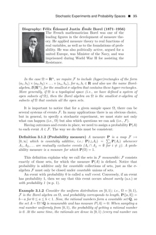 Stochastic Experiments and Probability Spaces  35
Biography: Félix Édouard Justin Émile Borel (1871–1956)
The French mathematician Borel was one of the
leading ﬁgures in the development of measure the-
ory. He applied measure theory to real functions of
real variables, as well as to the foundations of prob-
ability. He was also politically active, argued for a
united Europe, was Minister of the Navy, and was
imprisoned during World War II for assisting the
Resistance.
In the case Ω = Rn
, we require F to include (hyper)rectangles of the form
(a1, b1) × (a2, b2) × . . . × (an, bn), for ai, bi ∈ R and also use the name Borel-
algebra, B(Rn
), for the smallest σ-algebra that contains these hyper-rectangles.
More generally, if Ω is a topological space (i.e., we have deﬁned a system of
open subsets of Ω), then the Borel algebra on Ω is the smallest σ-algebra of
subsets of Ω that contain all the open sets.
It is important to notice that for a given sample space Ω, there can be
several systems of events F. In many applications there is an obvious choice,
but in general, to specify a stochastic experiment, we must state not only
what can happen (i.e., Ω) but also which questions we can ask (i.e., F).
Having outcomes and events in place, we need to assign a probability P(A)
to each event A ∈ F. The way we do this must be consistent:
Deﬁnition 3.1.2 (Probability measure) A measure P is a map F →
[0, ∞] which is countably additive, i.e.: P(∪iAi) =

i P(Ai) whenever
A1, A2, . . . are mutually exclusive events (Ai ∩ Aj = ∅ for i = j). A prob-
ability measure is a measure for which P(Ω) = 1.
This deﬁnition explains why we call the sets in F measurable: F consists
exactly of those sets, for which the measure P(A) is deﬁned. Notice that
probability is additive only for countable collections of sets, just as the σ-
algebra F must only be closed under countable unions of sets.
An event with probability 0 is called a null event. Conversely, if an event
has probability 1, then we say that this event occurs almost surely (a.s.) or
with probability 1 (w.p. 1).
Example 3.1.2 Consider the uniform distribution on [0, 1); i.e., Ω = [0, 1),
F is the Borel algebra on Ω, and probability corresponds to length, P([a, b]) =
b−a for 0 ≤ a ≤ b  1. Now, the rational numbers form a countable set Q, so
the set A = Ω∩Q is measurable and has measure P(A) = 0: When sampling a
real number uniformly from [0, 1), the probability of getting a rational number
is 0. At the same time, the rationals are dense in [0, 1) (every real number can
 