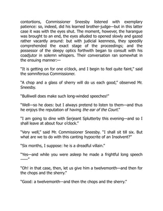 contortions, Commissioner Sneesby listened with exemplary
patience: so, indeed, did his learned brother-judge—but in this latter
case it was with the eyes shut. The moment, however, the harangue
was brought to an end, the eyes alluded to opened slowly and gazed
rather vacantly around: but with judicial keenness, they speedily
comprehended the exact stage of the proceedings; and the
possessor of the sleepy optics forthwith began to consult with his
coadjutor in solemn whispers. Their conversation ran somewhat in
the ensuing manner:—
“It is getting on for one o’clock, and I begin to feel quite faint,” said
the somniferous Commissioner.
“A chop and a glass of sherry will do us each good,” observed Mr.
Sneesby.
“Bulliwell does make such long-winded speeches!”
“Well—so he does: but I always pretend to listen to them—and thus
he enjoys the reputation of having the ear of the Court.”
“I am going to dine with Serjeant Splutterby this evening—and so I
shall leave at about four o’clock.”
“Very well,” said Mr. Commissioner Sneesby. “I shall sit till six. But
what are we to do with this canting hypocrite of an Insolvent?”
“Six months, I suppose: he is a dreadful villain.”
“Yes—and while you were asleep he made a frightful long speech
——”
“Oh! in that case, then, let us give him a twelvemonth—and then for
the chops and the sherry.”
“Good: a twelvemonth—and then the chops and the sherry.”
 