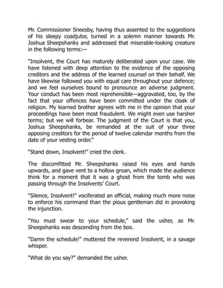 Mr. Commissioner Sneesby, having thus assented to the suggestions
of his sleepy coadjutor, turned in a solemn manner towards Mr.
Joshua Sheepshanks and addressed that miserable-looking creature
in the following terms:—
“Insolvent, the Court has maturely deliberated upon your case. We
have listened with deep attention to the evidence of the opposing
creditors and the address of the learned counsel on their behalf. We
have likewise followed you with equal care throughout your defence;
and we feel ourselves bound to pronounce an adverse judgment.
Your conduct has been most reprehensible—aggravated, too, by the
fact that your offences have been committed under the cloak of
religion. My learned brother agrees with me in the opinion that your
proceedings have been most fraudulent. We might even use harsher
terms; but we will forbear. The judgment of the Court is that you,
Joshua Sheepshanks, be remanded at the suit of your three
opposing creditors for the period of twelve calendar months from the
date of your vesting order.”
“Stand down, Insolvent!” cried the clerk.
The discomfitted Mr. Sheepshanks raised his eyes and hands
upwards, and gave vent to a hollow groan, which made the audience
think for a moment that it was a ghost from the tomb who was
passing through the Insolvents’ Court.
“Silence, Insolvent!” vociferated an official, making much more noise
to enforce his command than the pious gentleman did in provoking
the injunction.
“You must swear to your schedule,” said the usher, as Mr.
Sheepshanks was descending from the box.
“Damn the schedule!” muttered the reverend Insolvent, in a savage
whisper.
“What do you say?” demanded the usher.
 