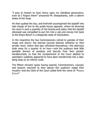 “I pray to heaven to have mercy upon my relentless persecutors,
even as I forgive them!” answered Mr. Sheepshanks, with a solemn
shake of the head.
He then quitted the box, and forthwith accompanied the tipstaff who
had charge of him to the public-house opposite, where he drowned
his cares in such a quantity of hot brandy-and-water, that the tipstaff
aforesaid was compelled to put him into a cab and convey him back
to the King’s Bench in a desperate state of intoxication.
In the meantime the two Commissioners retired to partake of their
chops and sherry: the learned counsel likewise withdrew to their
private room, where they also refreshed themselves;—the attorneys
stole away for a quarter of an hour:—and the audience took little
portable dinners of saveloys and biscuits from their pocket-
handkerchiefs, so that the compartment of the Court allotted to
spectators suddenly appeared to have been transformed into a slap-
bang shop on an inferior scale.
The fifteen minutes’ grace having expired, Commissioners, counsel,
and lawyers returned to their places—the audience wiped their
mouths—and the Clerk of the Court called forth the name of “Francis
Curtis!”
 
