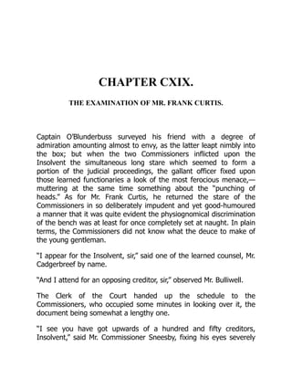 CHAPTER CXIX.
THE EXAMINATION OF MR. FRANK CURTIS.
Captain O’Blunderbuss surveyed his friend with a degree of
admiration amounting almost to envy, as the latter leapt nimbly into
the box; but when the two Commissioners inflicted upon the
Insolvent the simultaneous long stare which seemed to form a
portion of the judicial proceedings, the gallant officer fixed upon
those learned functionaries a look of the most ferocious menace,—
muttering at the same time something about the “punching of
heads.” As for Mr. Frank Curtis, he returned the stare of the
Commissioners in so deliberately impudent and yet good-humoured
a manner that it was quite evident the physiognomical discrimination
of the bench was at least for once completely set at naught. In plain
terms, the Commissioners did not know what the deuce to make of
the young gentleman.
“I appear for the Insolvent, sir,” said one of the learned counsel, Mr.
Cadgerbreef by name.
“And I attend for an opposing creditor, sir,” observed Mr. Bulliwell.
The Clerk of the Court handed up the schedule to the
Commissioners, who occupied some minutes in looking over it, the
document being somewhat a lengthy one.
“I see you have got upwards of a hundred and fifty creditors,
Insolvent,” said Mr. Commissioner Sneesby, fixing his eyes severely
 