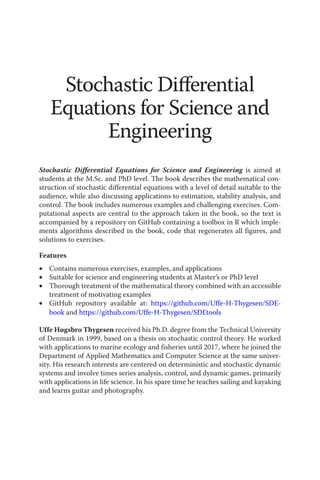 Stochastic Differential
Equations for Science and
Engineering
Stochastic Differential Equations for Science and Engineering is aimed at
students at the M.Sc. and PhD level. The book describes the mathematical con-
struction of stochastic differential equations with a level of detail suitable to the
audience, while also discussing applications to estimation, stability analysis, and
control. The book includes numerous examples and challenging exercises. Com-
putational aspects are central to the approach taken in the book, so the text is
accompanied by a repository on GitHub containing a toolbox in R which imple-
ments algorithms described in the book, code that regenerates all figures, and
solutions to exercises.
Features
• Contains numerous exercises, examples, and applications
• Suitable for science and engineering students at Master’s or PhD level
• Thorough treatment of the mathematical theory combined with an accessible
treatment of motivating examples
• GitHub repository available at: https://github.com/Uffe-H-Thygesen/SDE-
book and https://github.com/Uffe-H-Thygesen/SDEtools
Uffe Høgsbro Thygesen received his Ph.D. degree from the Technical University
of Denmark in 1999, based on a thesis on stochastic control theory. He worked
with applications to marine ecology and fisheries until 2017, where he joined the
Department of Applied Mathematics and Computer Science at the same univer-
sity. His research interests are centered on deterministic and stochastic dynamic
systems and involve times series analysis, control, and dynamic games, primarily
with applications in life science. In his spare time he teaches sailing and kayaking
and learns guitar and photography.
 