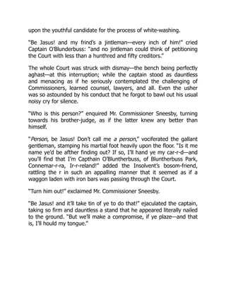 upon the youthful candidate for the process of white-washing.
“Be Jasus! and my frind’s a jintleman—every inch of him!” cried
Captain O’Blunderbuss: “and no jintleman could think of petitioning
the Court with less than a hunthred and fifty creditors.”
The whole Court was struck with dismay—the bench being perfectly
aghast—at this interruption; while the captain stood as dauntless
and menacing as if he seriously contemplated the challenging of
Commissioners, learned counsel, lawyers, and all. Even the usher
was so astounded by his conduct that he forgot to bawl out his usual
noisy cry for silence.
“Who is this person?” enquired Mr. Commissioner Sneesby, turning
towards his brother-judge, as if the latter knew any better than
himself.
“Person, be Jasus! Don’t call me a person,” vociferated the gallant
gentleman, stamping his martial foot heavily upon the floor. “Is it me
name ye’d be afther finding out? If so, I’ll hand ye my car-r-d—and
you’ll find that I’m Capthain O’Bluntherbuss, of Bluntherbuss Park,
Connemar-r-ra, Ir-r-reland!” added the Insolvent’s bosom-friend,
rattling the r in such an appalling manner that it seemed as if a
waggon laden with iron bars was passing through the Court.
“Turn him out!” exclaimed Mr. Commissioner Sneesby.
“Be Jasus! and it’ll take tin of ye to do that!” ejaculated the captain,
taking so firm and dauntless a stand that he appeared literally nailed
to the ground. “But we’ll make a compromise, if ye plaze—and that
is, I’ll hould my tongue.”
 