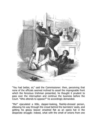 “You had better, sir,” said the Commissioner: then, perceiving that
none of the officials seemed inclined to assail the impregnable front
which the ferocious Irishman presented, he thought it prudent to
pass over the interruption and continue the business before the
Court. “Who attends to oppose?” he accordingly demanded.
“Me!” ejaculated a little, dapper-looking, flashily-dressed person,
elbowing his way through the crowd behind the barristers’ seats, and
getting his glossy beaver smashed flat as an opera hat in the
desperate struggle: indeed, what with the smell of onions from one
 