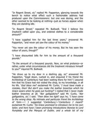“In Regent Street, sir,” replied Mr. Fopperton, glancing towards the
bench to notice what effect such a fashionable address had
produced upon the Commissioners: but one was dozing, and the
other seemed to be looking at nothing—just as horses appear when
they are standing idle.
“In Regent Street,” repeated Mr. Bulliwell. “And I believe the
Insolvent called upon you, and ordered clothes to a considerable
amount?”
“I have supplied him for the last three years,” answered Mr.
Fopperton, “and never yet saw the colour of his money.”
“You never yet saw the colour of his money. But he has seen the
colour of yours, though?”
“I have discounted bills for him to the amount of a thousand
pounds.”
“To the amount of a thousand pounds. Now, on what pretence—or
rather, under what circumstances did the Insolvent introduce himself
to you?” inquired Mr. Bulliwell.
“He drove up to my door in a dashing gig, sir,” answered Mr.
Fopperton, “leapt down, rushed in, and enquired if his friend the
Archbishop of Canterbury had been waiting there for him? I assured
him that his Grace had not visited the shop, to my knowledge, in all
his life. ‘God bless me!’ exclaimed Mr. Curtis; ‘I must have made a
mistake, then! But don’t you make the leather breeches which his
Grace wears when he goes out hunting?’ I replied that I never made
leather breeches at all. ‘Nor galligaskins?’ said Mr. Curtis. ‘Nor
galligaskins, sir,’ I said. ‘Then blow me tight’ says he, ‘I have come
to the wrong shop. My intimate and particular friend the Archbishop
of York——’. I suggested ‘Canterbury,’—‘Canterbury I meant!’
exclaimed Mr. Curtis: ‘his Grace promised to introduce me to his own
tailor; and here have I been promising introductions likewise to Lord
Pumpleby and the Marquis of Dublin, and a whole lot of my
 