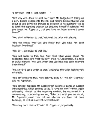 “I can’t say—that is—not exactly——”
“Oh! very well—then we shall see!” cried Mr. Cadgerbreef, taking up
a pen, dipping it deep into the ink, and making believe that he was
about to take down the answers to be given to his questions—so as
to catch the opposing creditor out perjuring himself if possible: “will
you swear, Mr. Fopperton, that you have not been insolvent seven
times?”
“Yes, sir—I will swear to that,” returned the tailor with alacrity.
“You will swear. Well—will you swear that you have not been
insolvent five times?”
“Yes, sir—I will swear to that too.”
“You will swear to that, too. Now mind what you’re about, Mr.
Fopperton: take care what you say,” cried Mr. Cadgerbreef, in a tone
of awful menace. “Will you swear that you have not been insolvent
three times?”
“No, sir—I—I can’t swear to that,” answered the tailor, looking very
miserable.
“You can’t swear to that. Now, can you deny it?” “No, sir—I cannot,”
said Mr. Fopperton.
“You cannot,” repeated Mr. Cadgerbreef, casting a glance at Captain
O’Blunderbuss, which seemed to say, “I have him now!”—then, again
addressing himself to the opposing creditor, he exclaimed in a
domineering, browbeating manner, “Take care what you are about,
Mr. Fopperton;—and now tell me whether you have not been
bankrupt, as well as insolvent, several times.”
“No—only once bankrupt,” cried Mr. Fopperton, impatiently.
 