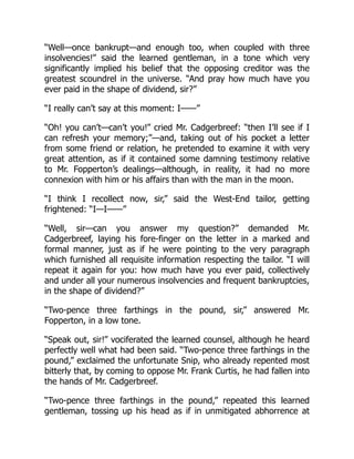 “Well—once bankrupt—and enough too, when coupled with three
insolvencies!” said the learned gentleman, in a tone which very
significantly implied his belief that the opposing creditor was the
greatest scoundrel in the universe. “And pray how much have you
ever paid in the shape of dividend, sir?”
“I really can’t say at this moment: I——”
“Oh! you can’t—can’t you!” cried Mr. Cadgerbreef: “then I’ll see if I
can refresh your memory;”—and, taking out of his pocket a letter
from some friend or relation, he pretended to examine it with very
great attention, as if it contained some damning testimony relative
to Mr. Fopperton’s dealings—although, in reality, it had no more
connexion with him or his affairs than with the man in the moon.
“I think I recollect now, sir,” said the West-End tailor, getting
frightened: “I—I——”
“Well, sir—can you answer my question?” demanded Mr.
Cadgerbreef, laying his fore-finger on the letter in a marked and
formal manner, just as if he were pointing to the very paragraph
which furnished all requisite information respecting the tailor. “I will
repeat it again for you: how much have you ever paid, collectively
and under all your numerous insolvencies and frequent bankruptcies,
in the shape of dividend?”
“Two-pence three farthings in the pound, sir,” answered Mr.
Fopperton, in a low tone.
“Speak out, sir!” vociferated the learned counsel, although he heard
perfectly well what had been said. “Two-pence three farthings in the
pound,” exclaimed the unfortunate Snip, who already repented most
bitterly that, by coming to oppose Mr. Frank Curtis, he had fallen into
the hands of Mr. Cadgerbreef.
“Two-pence three farthings in the pound,” repeated this learned
gentleman, tossing up his head as if in unmitigated abhorrence at
 