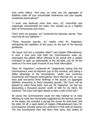 such awful villainy. “And pray, sir, what was the aggregate of
liabilities under all your innumerable insolvencies and your equally
numberless bankruptcies?”
“I never was bankrupt more than once, sir,” mournfully and
imploringly remonstrated the tailor, now worked up to a frightful
pitch of nervousness and misery.
“Don’t shirk my question, sir!” exclaimed the barrister, sternly. “How
much did all your liabilities—”
“Thirty thousand pounds, sir,” hastily cried Mr. Fopperton,
anticipating the repetition of the query on the part of the learned
gentleman.
“Be Jasus! and he’s a complete villain!” said Captain O’Blunderbuss,
in such a loud tone that both the Commissioners woke up:
whereupon the gallant officer affected to be seized with a sudden
inclination to gaze up abstractedly at the sky-light, just for all the
world as if he were quite innocent of any fresh interruption.
“Now, Mr. Fopperton,” exclaimed Mr. Cadgerbreef, seeing that the
Commissioners were all attention just at this moment, and taking a
skilful advantage of the circumstance, “under your numerous
insolvencies and frequent bankruptcies—don’t interrupt me, sir—you
have paid two-pence three farthings in the pound, on aggregate
liabilities amounting to thirty thousand pounds. The Court will be
pleased to notice these facts. And yet, Mr. Fopperton, we find you
discounting a thousand pounds’ worth of bills for my client, the
Insolvent. The Court will again please to take a note of this fact.”
Of course the Commissioners could not help making—or at least
affecting to make the memoranda suggested by the learned counsel:
so the sleepy one scrawled a zig-zag line across his note-book, and
the other hit off a rapid sketch of Captain O’Blunderbuss’s face, Mr.
Commissioner Sneesby being very proficient in that style of drawing.
The two functionaries then laid down their pens, and looked as
 