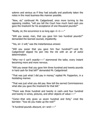 solemn and serious as if they had actually and positively taken the
notes in the most business-like manner possible.
“Now, sir,” continued Mr. Cadgerbreef, once more turning to the
opposing creditor, “will you tell the Court how much hard cash you
gave the Insolvent for his acceptance of one thousand pounds?”
“Really, sir, the occurrence is so long ago—I—I——”
“Will you swear, man, that you gave him two hundred pounds?”
demanded the learned counsel, impatiently.
“Yes, sir—I will,” was the instantaneous answer.
“Will you swear that you gave him four hundred?”—and Mr.
Cadgerbreef dipped his pen into the ink with an air of awful
determination.
“Why—no—I can’t exactly——” stammered the tailor, every instant
becoming more and more nervous.
“Will you swear that you gave him three hundred and twenty pounds
in hard cash for that bill?” demanded Mr. Cadgerbreef.
“That was just what I did pay in money,” replied Mr. Fopperton, in a
hesitating manner.
“That was just what you did pay. Now tell the earned Commissioners
what else you gave the Insolvent for that bill.”
“There was three hundred and twenty in cash—and four hundred
and twenty in wines, pictures, and other objects of value——”
“Come—that only gives us seven hundred and forty,” cried the
barrister: “how do you make up the rest?”
“A hundred pounds discount, sir—and——”
 