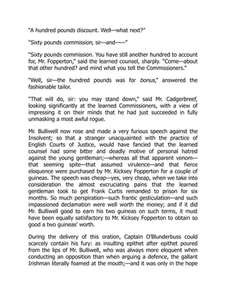 “A hundred pounds discount. Well—what next?”
“Sixty pounds commission, sir—and——”
“Sixty pounds commission. You have still another hundred to account
for, Mr. Fopperton,” said the learned counsel, sharply. “Come—about
that other hundred? and mind what you tell the Commissioners.”
“Well, sir—the hundred pounds was for bonus,” answered the
fashionable tailor.
“That will do, sir: you may stand down,” said Mr. Cadgerbreef,
looking significantly at the learned Commissioners, with a view of
impressing it on their minds that he had just succeeded in fully
unmasking a most awful rogue.
Mr. Bulliwell now rose and made a very furious speech against the
Insolvent; so that a stranger unacquainted with the practice of
English Courts of Justice, would have fancied that the learned
counsel had some bitter and deadly motive of personal hatred
against the young gentleman;—whereas all that apparent venom—
that seeming spite—that assumed virulence—and that fierce
eloquence were purchased by Mr. Kicksey Fopperton for a couple of
guineas. The speech was cheap—yes, very cheap, when we take into
consideration the almost excruciating pains that the learned
gentleman took to get Frank Curtis remanded to prison for six
months. So much perspiration—such frantic gesticulation—and such
impassioned declamation were well worth the money; and if it did
Mr. Bulliwell good to earn his two guineas on such terms, it must
have been equally satisfactory to Mr. Kicksey Fopperton to obtain so
good a two guineas’ worth.
During the delivery of this oration, Captain O’Blunderbuss could
scarcely contain his fury: as insulting epithet after epithet poured
from the lips of Mr. Bulliwell, who was always more eloquent when
conducting an opposition than when arguing a defence, the gallant
Irishman literally foamed at the mouth;—and it was only in the hope
 