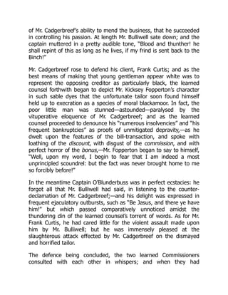 of Mr. Cadgerbreef’s ability to mend the business, that he succeeded
in controlling his passion. At length Mr. Bulliwell sate down; and the
captain muttered in a pretty audible tone, “Blood and thunther! he
shall repint of this as long as he lives, if my frind is sent back to the
Binch!”
Mr. Cadgerbreef rose to defend his client, Frank Curtis; and as the
best means of making that young gentleman appear white was to
represent the opposing creditor as particularly black, the learned
counsel forthwith began to depict Mr. Kicksey Fopperton’s character
in such sable dyes that the unfortunate tailor soon found himself
held up to execration as a species of moral blackamoor. In fact, the
poor little man was stunned—astounded—paralysed by the
vituperative eloquence of Mr. Cadgerbreef; and as the learned
counsel proceeded to denounce his “numerous insolvencies” and “his
frequent bankruptcies” as proofs of unmitigated depravity,—as he
dwelt upon the features of the bill-transaction, and spoke with
loathing of the discount, with disgust of the commission, and with
perfect horror of the bonus,—Mr. Fopperton began to say to himself,
“Well, upon my word, I begin to fear that I am indeed a most
unprincipled scoundrel: but the fact was never brought home to me
so forcibly before!”
In the meantime Captain O’Blunderbuss was in perfect ecstacies: he
forgot all that Mr. Bulliwell had said, in listening to the counter-
declamation of Mr. Cadgerbreef;—and his delight was expressed in
frequent ejaculatory outbursts, such as “Be Jasus, and there ye have
him!” but which passed comparatively unnoticed amidst the
thundering din of the learned counsel’s torrent of words. As for Mr.
Frank Curtis, he had cared little for the violent assault made upon
him by Mr. Bulliwell; but he was immensely pleased at the
slaughterous attack effected by Mr. Cadgerbreef on the dismayed
and horrified tailor.
The defence being concluded, the two learned Commissioners
consulted with each other in whispers; and when they had
 