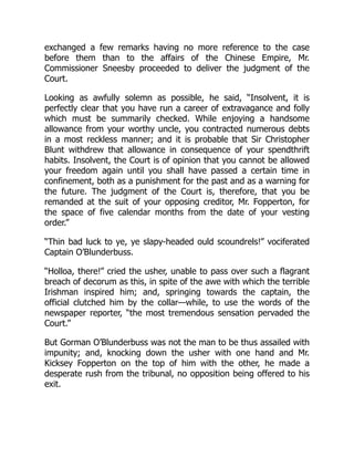 exchanged a few remarks having no more reference to the case
before them than to the affairs of the Chinese Empire, Mr.
Commissioner Sneesby proceeded to deliver the judgment of the
Court.
Looking as awfully solemn as possible, he said, “Insolvent, it is
perfectly clear that you have run a career of extravagance and folly
which must be summarily checked. While enjoying a handsome
allowance from your worthy uncle, you contracted numerous debts
in a most reckless manner; and it is probable that Sir Christopher
Blunt withdrew that allowance in consequence of your spendthrift
habits. Insolvent, the Court is of opinion that you cannot be allowed
your freedom again until you shall have passed a certain time in
confinement, both as a punishment for the past and as a warning for
the future. The judgment of the Court is, therefore, that you be
remanded at the suit of your opposing creditor, Mr. Fopperton, for
the space of five calendar months from the date of your vesting
order.”
“Thin bad luck to ye, ye slapy-headed ould scoundrels!” vociferated
Captain O’Blunderbuss.
“Holloa, there!” cried the usher, unable to pass over such a flagrant
breach of decorum as this, in spite of the awe with which the terrible
Irishman inspired him; and, springing towards the captain, the
official clutched him by the collar—while, to use the words of the
newspaper reporter, “the most tremendous sensation pervaded the
Court.”
But Gorman O’Blunderbuss was not the man to be thus assailed with
impunity; and, knocking down the usher with one hand and Mr.
Kicksey Fopperton on the top of him with the other, he made a
desperate rush from the tribunal, no opposition being offered to his
exit.
 