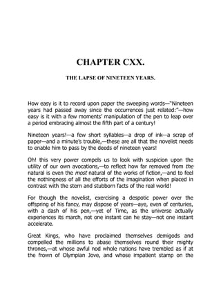 CHAPTER CXX.
THE LAPSE OF NINETEEN YEARS.
How easy is it to record upon paper the sweeping words—“Nineteen
years had passed away since the occurrences just related:”—how
easy is it with a few moments’ manipulation of the pen to leap over
a period embracing almost the fifth part of a century!
Nineteen years!—a few short syllables—a drop of ink—a scrap of
paper—and a minute’s trouble,—these are all that the novelist needs
to enable him to pass by the deeds of nineteen years!
Oh! this very power compels us to look with suspicion upon the
utility of our own avocations,—to reflect how far removed from the
natural is even the most natural of the works of fiction,—and to feel
the nothingness of all the efforts of the imagination when placed in
contrast with the stern and stubborn facts of the real world!
For though the novelist, exercising a despotic power over the
offspring of his fancy, may dispose of years—aye, even of centuries,
with a dash of his pen,—yet of Time, as the universe actually
experiences its march, not one instant can he stay—not one instant
accelerate.
Great Kings, who have proclaimed themselves demigods and
compelled the millions to abase themselves round their mighty
thrones,—at whose awful nod whole nations have trembled as if at
the frown of Olympian Jove, and whose impatient stamp on the
 
